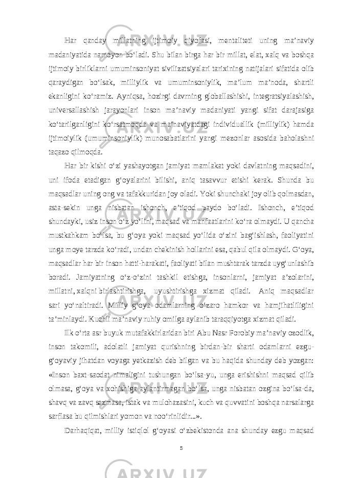 Har qanday millatning ijtimoiy qiyofasi, mentaliteti uning ma’naviy madaniyatida namoyon bo‘ladi. Shu bilan birga har bir millat, elat, xalq va boshqa ijtimoiy birliklarni umuminsoniyat sivilizatsiyalari tarixining natijalari sifatida olib qaraydigan bo‘lsak, milliylik va umuminsoniylik, ma’lum ma’noda, shartli ekanligini ko‘ramiz. Ayniqsa, hozirgi davrning globallashishi, integratsiyalashish, universallashish jarayonlari inson ma’naviy madaniyati yangi sifat darajasiga ko‘tarilganligini ko‘rsatmoqda va ma’naviyatdagi individuallik (milliylik) hamda ijtimoiylik (umuminsoniylik) munosabatlarini yangi mezonlar asosida baholashni taqazo qilmoqda. Har bir kishi o‘zi yashayotgan jamiyat mamlakat yoki davlatning maqsadini, uni ifoda etadigan g‘oyalarini bilishi, aniq tasavvur etishi kerak. Shunda bu maqsadlar uning ong va tafakkuridan joy oladi. Yoki shunchaki joy olib qolmasdan, asta-sekin unga nisbatan ishonch, e’tiqod paydo bo‘ladi. Ishonch, e’tiqod shundayki, usiz inson o‘z yo‘lini, maqsad va manfaatlarini ko‘ra olmaydi. U qancha mustkahkam bo‘lsa, bu g‘oya yoki maqsad yo‘lida o‘zini bag‘ishlash, faoliyatini unga moye tarzda ko‘radi, undan chekinish hollarini esa, qabul qila olmaydi. G‘oya, maqsadlar har bir inson hatti-harakati, faoliyati bilan mushtarak tarzda uyg‘unlashib boradi. Jamiyatning o‘z-o‘zini tashkil etishga, insonlarni, jamiyat a’zolarini, millatni, xalqni birlashtirishga, uyushtirishga xizmat qiladi. Aniq maqsadlar sari yo‘naltiradi. Milliy g‘oya odamlarning o‘zaro hamkor va hamjihatliligini ta’minlaydi. Kuchli ma’naviy ruhiy omilga aylanib taraqqiyotga xizmat qiladi. Ilk o‘rta asr buyuk mutafakkirlaridan biri Abu Nasr Forobiy ma’naviy ozodlik, inson takomili, adolatli jamiyat qurishning birdan-bir sharti odamlarni ezgu- g‘oyaviy jihatdan voyaga yetkazish deb bilgan va bu haqida shunday deb yozgan: «Inson baxt-saodat nimaligini tushungan bo‘lsa-yu, unga erishishni maqsad qilib olmasa, g‘oya va xohishiga aylantirmagan bo‘lsa, unga nisbatan ozgina bo‘lsa-da, shavq va zavq sezmasa, istak va mulohazasini, kuch va quvvatini boshqa narsalarga sarflasa bu qilmishlari yomon va noo‘rinlidir...». Darhaqiqat, milliy istiqlol g‘oyasi o‘zbekistonda ana shunday ezgu maqsad 5 