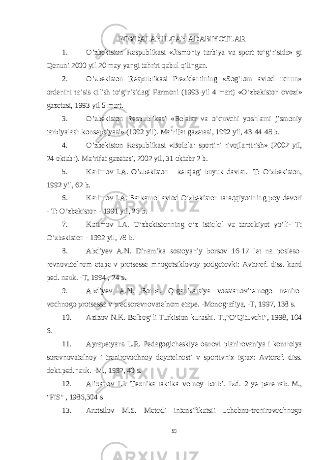 FOYDALANILGAN ADABIYOTLAR 1. O ’ zbekiston Respublikasi « Jismoniy tarbiya va sport to ‘ g ‘ risida » gi Qonuni 2000 yil 20 may yangi tahriri qabul qilingan . 2. O ’ zbekiston Respublikasi Prezidentining « Sog ‘ lom avlod uchun » ordenini ta ’ sis qilish to ‘ g ‘ risidagi Farmoni (1993- yil 4 mart ) « O ’ zbekiston ovozi » gazetasi , 1993 yil 5 mart . 3. O ’ zbekiston Respublikasi « Bolalar va o ‘ quvchi yoshlarni jismo niy tarbiyalash konsepsiyasi » (1992 yil ). Ma’rifat gazetasi, 1992 yil, 43-44-48 b. 4. O’zbekiston Respublikasi «Bolalar sportini rivojlantirish» (2002 yil, 24 oktabr). Ma’rifat gazetasi, 2002 yil, 31 oktabr 2 b. 5. Karimov I.A. O’zbekiston - kelajagi buyuk davlat.- T: O’zbekiston, 1992 yil, 62 b. 6. Karimov I . A . Barkamol avlod O ’ zbekiston taraqqiyotining poy - devori - T : O ’ zbekiston - 1991 yil , 26 b . 7. Karimov I . A . O ‘ zbekistonning o ‘ z istiqlol va taraqkiyot yo ‘ li - T : O ’ zbekiston - 1992 yil , 78 b . 8. Abdiyev A . N . Dinamika sostoyaniy borsov 16-17 let na posleso - revnovatelnom etape v protsesse mnogotsiklovoy podgotovki : Avtoref . diss . kand ped . nauk . - T , 1994 , 24 s . 9. Abdiyev A . N . Borba . Organizatsiya vosstanovitelnogo treniro - vochnogo protsessa v predsorevnovatelnom etape . - Monografiya , - T , 1997, 138 s . 10. Azizov N.K. Belbog‘li Turkiston kurashi. T.,&#34;O‘Qituvchi&#34;, 1998, 104 6. 11. Ayrapetyans L.R. Pedagogicheskiye osnovi planirovaniya i kon trolya sorevnovatelnoy i trenirovochnoy deyatelnosti v sportivnix igrax: Avtoref. diss. dokt.ped.nauk. -M., 1992, 40 s. 12. Alixanov I.I. Texnika-taktika volnoy borbi. Izd. 2-ye pere-rab.-M., &#34;FiS&#34; , 1986,304 s 13. Aratsilov M.S. Metodi intensifikatsii uchebno-trenirovochnogo 50 