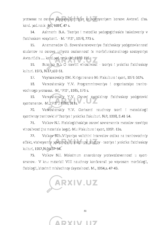 protsessa na osnove ekspress-kontrolya za sostoyaniyem borsov: Avtoref. diss. kand. ped.nauk -M., 1991, 42 s. 14. Ashmarin B.A. Teoriya i metodika pedagogicheskix issledovaniy v fizicheskom vospitanii. - M. &#34;FiS&#34;, 1978, 223 s. 15. Anamamedov O. Sovershenstvovaniye fizicheskoy podgotovlenno sti studentov na osnove uchyota osobennosti ix morfofunksionalnogo so stoyaniya Avto.rif.dis .... kand.ped.nauk.-M; 1980-156. 16. Butenko B.I. O razvitii vinoslivosti - teoriya i praktika fi zicheskoy kulturi. 1973, №12,s59-61. 17. Veytsexovskiy SM. Kniga trenera-M: Fizkultura i sport, 1971-312s. 18. Verxoshanskiy Y.V. Programmirovaniye i organizatsiya treniro - vochnogo protsessa. -M, &#34;FiS&#34;, 1985, 176 s. 19. Verxoshanskiy Y.V. Osnovi spetsialnoy fizicheskoy podgotov ki sportsmenov. -M.,&#34;FiS&#34;, 1988, 311s. 20. Verxoshanskiy Y.V. Gorizonti nauchnoy teorii i metodologii sportivnoy trenirovki // Teoriya i praktika fizkulturi. №2, 1998, S.41-54. 21. Volkov N . I . Fiziologicheskiye osnovi sovremennix metodov raz vitiya vinoslivosti ( na materiale bega ).- M .: Fizkultura i sport , 1962.-13 s . 22. Volkov N . I . Vliyaniye velichini intervalov otdixa na treniro vochniy effekt , vizivayemiy povtornoy mishechnoy rabotoy - teoriya i prak tika fizicheskoy kulturi , 1962,№2, s .32-34. 23. Volkov N . I . Maksimum anaerobnoy proizvodstvennosti u sport - smenov .- V kn .: materiali VIII nauchnoy konferensii po voprosam morfolo gii , fiziologii , bioximii mishechnoy deyatelnosti . M., 1964,s. 42-43. 51 