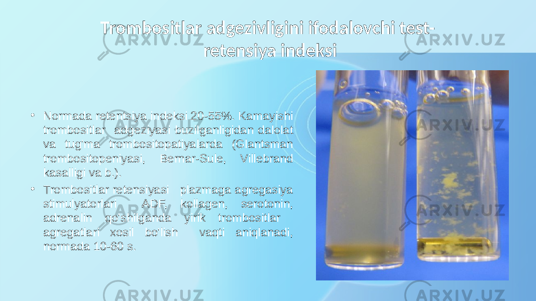 Trombositlar adgezivligini ifodalovchi test- retensiya indeksi • Normada retentsiya indeksi 20-55%. Kamayishi trombositlar adgeziyasi buzilganligidan dalolat va tug&#39;ma trombositopatiyalarda (Glantsman trombositopeniyasi, Bernar-Sule, Villebrand kasalligi va b.). • Trombositlar retensiyasi plazmaga agregasiya stimulyatorlari ADF, kollagen, serotonin, adrenalin qo&#39;shilganda yirik trombositlar agregatlari xosil bo&#39;lish vaqti aniqlanadi, normada 10-60 s. 