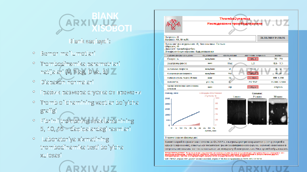 BlANK XISOBOTI Blank saqlaydi : • Bemor ma`lumotlari • Trombodinamika parametrlari natijalari (V, Tlag, D va. b ) • Diapazon normalari • График размера сгустка от времени • Tromb o`lchamining vaqtlar bo`yicha grafigi • Fibrinli trombning shakllanishining 5, 10, 15 – daqiqalardagi rasmlari • Laboratoriya xizmatining trombodinamika testi bo`yicha xulosasi 