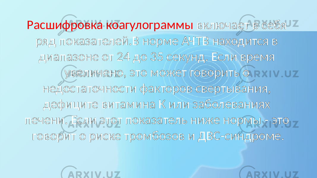 Расшифровка коагулограммы включает в себя ряд показателей.В норме АЧТВ находится в диапазоне от 24 до 35 секунд. Если время увеличено, это может говорить о недостаточности факторов свертывания, дефиците витамина К или заболеваниях печени. Если этот показатель ниже нормы - это говорит о риске тромбозов и ДВС-синдроме. 