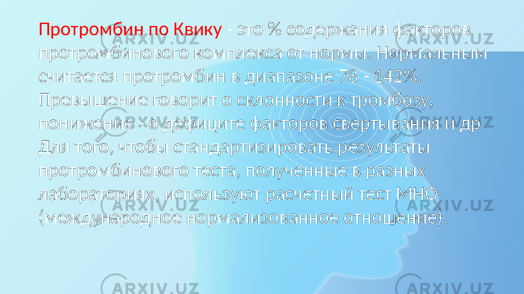 Протромбин по Квику - это % содержания факторов протромбинового комплекса от нормы. Нормальным считается протромбин в диапазоне 78 - 142%. Превышение говорит о склонности к тромбозу, понижение - о дефиците факторов свертывания и др. Для того, чтобы стандартизировать результаты протромбинового теста, полученные в разных лабораториях, используют расчетный тест МНО (международное нормализованное отношение). 