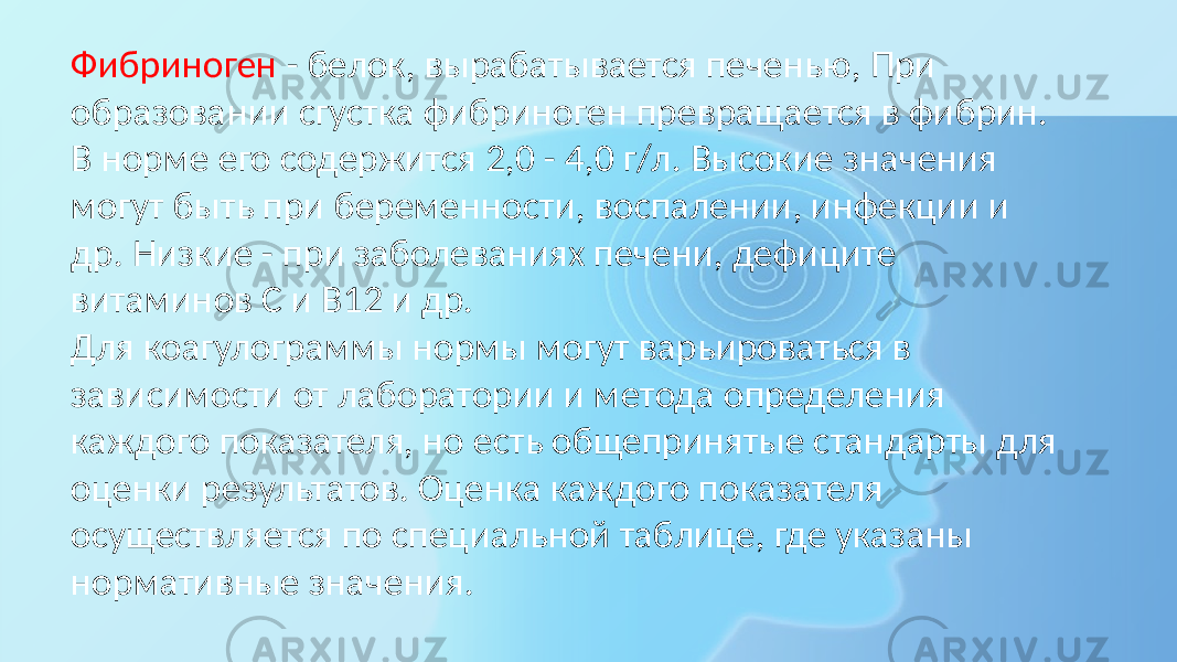 Фибриноген - белок, вырабатывается печенью, При образовании сгустка фибриноген превращается в фибрин. В норме его содержится 2,0 - 4,0 г/л. Высокие значения могут быть при беременности, воспалении, инфекции и др. Низкие - при заболеваниях печени, дефиците витаминов С и В12 и др. Для коагулограммы нормы могут варьироваться в зависимости от лаборатории и метода определения каждого показателя, но есть общепринятые стандарты для оценки результатов. Оценка каждого показателя осуществляется по специальной таблице, где указаны нормативные значения. 