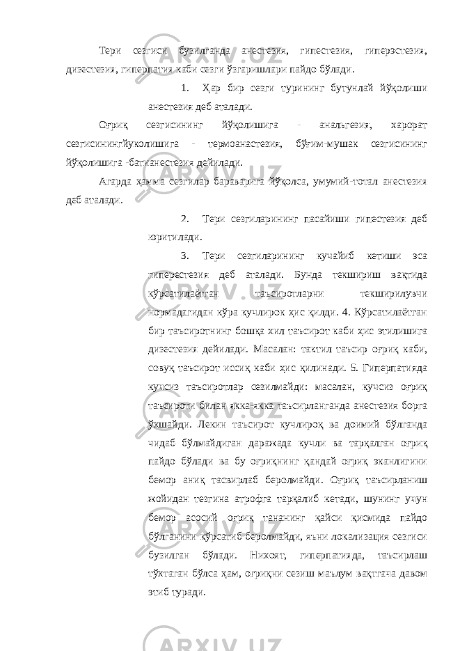 Тери сезгиси бузилганда анестезия, гипестезия, гиперэстезия, дизестезия, гиперпатия каби сезги ўзгаришлари пайдо бўлади. 1. Ҳар бир сезги турининг бутунлай йўқолиши анестезия деб аталади. Оғриқ сезгисининг йўқолишига - анальгезия, харорат сезгисинингйуколишига - термоанастезия, бўғим-мушак сезгисининг йўқолишига -батианестезия дейилади. Агарда ҳамма сезгилар бараварига йўқолса, умумий-тотал анестезия деб аталади. 2. Тери сезгиларининг пасайиши гипестезия деб юритилади. 3. Тери сезгиларининг кучайиб кетиши эса гиперестезия деб аталади. Бунда текшириш вақтида кўрсатилаётган таъсиротларни текширилувчи нормадагидан кўра кучлирок ҳис қилди. 4. Кўрсатилаётган бир таъсиротнинг бошқа хил таъсирот каби ҳис этилишига дизестезия дейилади. Масалан: тактил таъсир оғриқ каби, совуқ таъсирот иссиқ каби ҳис қилинади. 5. Гиперпатияда кучсиз таъсиротлар сезилмайди: масалан, кучсиз оғриқ таъсироти билан якка-якка таъсирланганда анестезия борга ўхшайди. Лекин таъсирот кучлироқ ва доимий бўлганда чидаб бўлмайдиган даражада кучли ва тарқалган оғриқ пайдо бўлади ва бу оғриқнинг қандай оғриқ эканлигини бемор аниқ тасвирлаб беролмайди. Оғриқ таъсирланиш жойидан тезгина атрофга тарқалиб кетади, шунинг учун бемор асосий оғриқ тананинг қайси қисмида пайдо бўлганини кўрсатиб беролмайди, яъни локализация сезгиси бузилган бўлади. Нихоят, гиперпатияда, таъсирлаш тўхтаган бўлса ҳам, оғриқни сезиш маълум вақтгача давом этиб туради. 