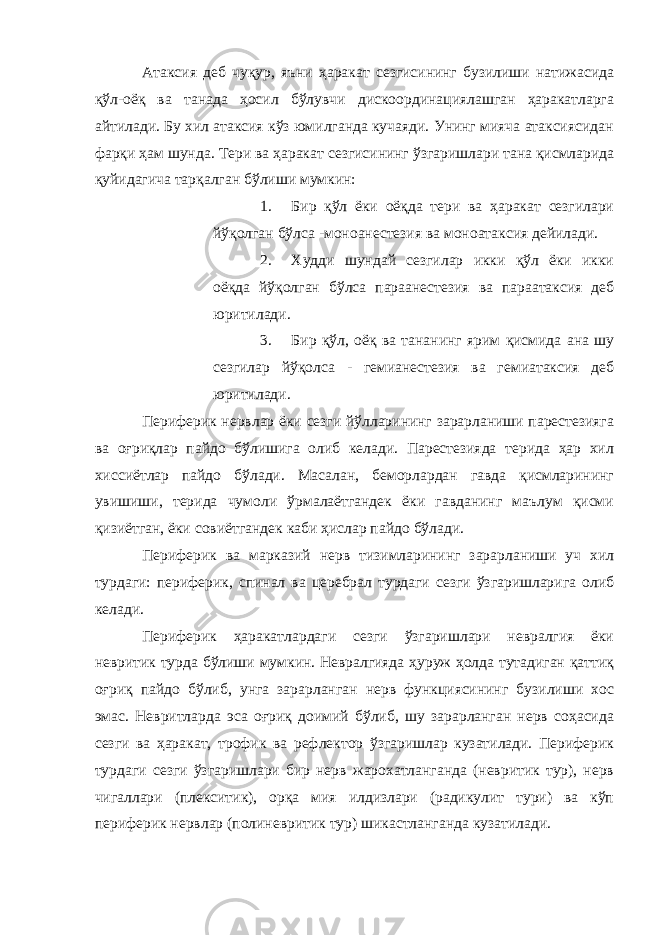 Атаксия деб чуқур, яъни ҳаракат сезгисининг бузилиши натижасида қўл-оёқ ва танада ҳосил бўлувчи дискоординациялашган ҳаракатларга айтилади. Бу хил атаксия кўз юмилганда кучаяди. Унинг мияча атаксиясидан фарқи ҳам шунда. Тери ва ҳаракат сезгисининг ўзгаришлари тана қисмларида қуйидагича тарқалган бўлиши мумкин: 1. Бир қўл ёки оёқда тери ва ҳаракат сезгилари йўқолган бўлса -моноанестезия ва моноатаксия дейилади. 2. Худди шундай сезгилар икки қўл ёки икки оёқда йўқолган бўлса параанестезия ва параатаксия деб юритилади. 3. Бир қўл, оёқ ва тананинг ярим қисмида ана шу сезгилар йўқолса - гемианестезия ва гемиатаксия деб юритилади. Периферик нервлар ёки сезги йўлларининг зарарланиши парестезияга ва оғриқлар пайдо бўлишига олиб келади. Парестезияда терида ҳар хил хиссиётлар пайдо бўлади. Масалан, беморлардан гавда қисмларининг увишиши, терида чумоли ўрмалаётгандек ёки гавданинг маълум қисми қизиётган, ёки совиётгандек каби ҳислар пайдо бўлади. Периферик ва марказий нерв тизимларининг зарарланиши уч хил турдаги: периферик, спинал ва церебрал турдаги сезги ўзгаришларига олиб келади. Периферик ҳаракатлардаги сезги ўзгаришлари невралгия ёки невритик турда бўлиши мумкин. Невралгияда ҳуруж ҳолда тутадиган қаттиқ оғриқ пайдо бўлиб, унга зарарланган нерв функциясининг бузилиши хос эмас. Невритларда эса оғриқ доимий бўлиб, шу зарарланган нерв соҳасида сезги ва ҳаракат, трофик ва рефлектор ўзгаришлар кузатилади. Периферик турдаги сезги ўзгаришлари бир нерв жарохатланганда (невритик тур), нерв чигаллари (плекситик), орқа мия илдизлари (радикулит тури) ва кўп периферик нервлар (полиневритик тур) шикастланганда кузатилади. 