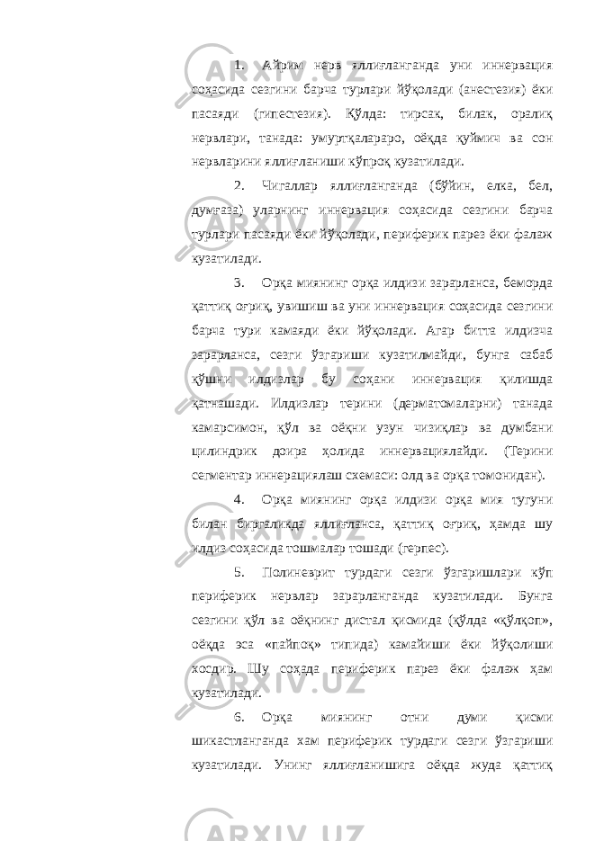 1. Айрим нерв яллиғланганда уни иннервация соҳасида сезгини барча турлари йўқолади (анестезия) ёки пасаяди (гипестезия). Қўлда: тирсак, билак, оралиқ нервлари, танада: умуртқалараро, оёқда қуймич ва сон нервларини яллиғланиши кўпроқ кузатилади. 2. Чигаллар яллиғланганда (бўйин, елка, бел, думғаза) уларнинг иннервация соҳасида сезгини барча турлари пасаяди ёки йўқолади, периферик парез ёки фалаж кузатилади. 3. Орқа миянинг орқа илдизи зарарланса, беморда қаттиқ оғриқ, увишиш ва уни иннервация соҳасида сезгини барча тури камаяди ёки йўқолади. Агар битта илдизча зарарланса, сезги ўзгариши кузатилмайди, бунга сабаб қўшни илдизлар бу соҳани иннервация қилишда қатнашади. Илдизлар терини (дерматомаларни) танада камарсимон, қўл ва оёқни узун чизиқлар ва думбани цилиндрик доира ҳолида иннервациялайди. (Терини сегментар иннерациялаш схемаси: олд ва орқа томонидан). 4. Орқа миянинг орқа илдизи орқа мия тугуни билан биргаликда яллиғланса, қаттиқ оғриқ, ҳамда шу илдиз соҳасида тошмалар тошади (герпес). 5. Полиневрит турдаги сезги ўзгаришлари кўп периферик нервлар зарарланганда кузатилади. Бунга сезгини қўл ва оёқнинг дистал қисмида (қўлда «қўлқоп», оёқда эса «пайпоқ» типида) камайиши ёки йўқолиши хосдир. Шу соҳада периферик парез ёки фалаж ҳам кузатилади. 6. Орқа миянинг отни думи қисми шикастланганда хам периферик турдаги сезги ўзгариши кузатилади. Унинг яллиғланишига оёқда жуда қаттиқ 