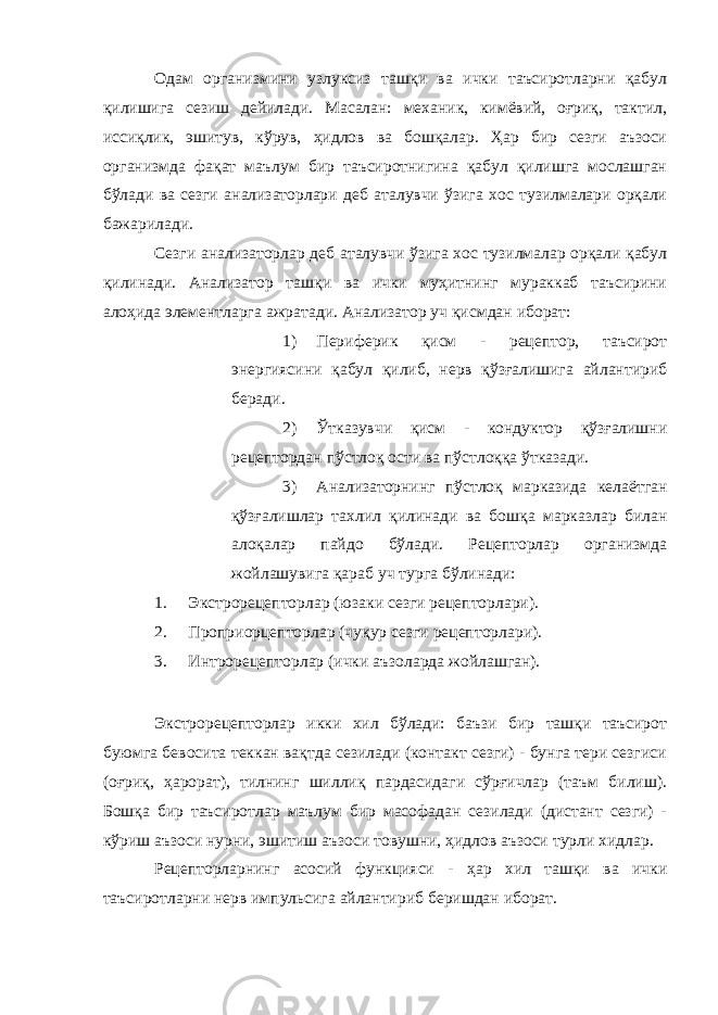 Одам организмини узлуксиз ташқи ва ички таъсиротларни қабул қилишига сезиш дейилади. Масалан: механик, кимёвий, оғриқ, тактил, иссиқлик, эшитув, кўрув, ҳидлов ва бошқалар. Ҳар бир сезги аъзоси организмда фақат маълум бир таъсиротнигина қабул қилишга мослашган бўлади ва сезги анализаторлари деб аталувчи ўзига хос тузилмалари орқали бажарилади. Сезги анализаторлар деб аталувчи ўзига хос тузилмалар орқали қабул қилинади. Анализатор ташқи ва ички муҳитнинг мураккаб таъсирини алоҳида элементларга ажратади. Анализатор уч қисмдан иборат: 1) Периферик қисм - рецептор, таъсирот энергиясини қабул қилиб, нерв қўзғалишига айлантириб беради. 2) Ўтказувчи қисм - кондуктор қўзғалишни рецептордан пўстлоқ ости ва пўстлоққа ўтказади. 3) Анализаторнинг пўстлоқ марказида келаётган қўзғалишлар тахлил қилинади ва бошқа марказлар билан алоқалар пайдо бўлади. Рецепторлар организмда жойлашувига қараб уч турга бўлинади: 1. Экстрорецепторлар (юзаки сезги рецепторлари). 2. Проприорцепторлар (чуқур сезги рецепторлари). 3. Интрорецепторлар (ички аъзоларда жойлашган). Экстрорецепторлар икки хил бўлади: баъзи бир ташқи таъсирот буюмга бевосита теккан вақтда сезилади (контакт сезги) - бунга тери сезгиси (оғриқ, ҳарорат), тилнинг шиллиқ пардасидаги сўрғичлар (таъм билиш). Бошқа бир таъсиротлар маълум бир масофадан сезилади (дистант сезги) - кўриш аъзоси нурни, эшитиш аъзоси товушни, ҳидлов аъзоси турли хидлар. Рецепторларнинг асосий функцияси - ҳар хил ташқи ва ички таъсиротларни нерв импульсига айлантириб беришдан иборат. 