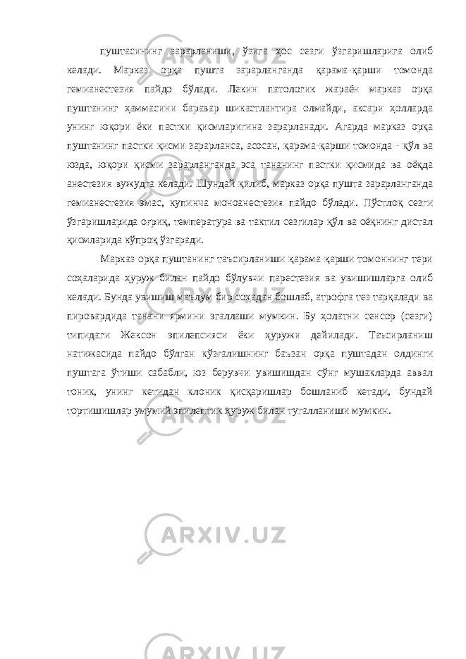 пуштасининг зарарланиши, ўзига ҳос сезги ўзгаришларига олиб келади. Марказ орқа пушта зарарланганда қарама-қарши томонда гемианестезия пайдо бўлади. Лекин патологик жараён марказ орқа пуштанинг ҳаммасини баравар шикастлантира олмайди, аксари ҳолларда унинг юқори ёки пастки қисмларигина зарарланади. Агарда марказ орқа пуштанинг пастки қисми зарарланса, асосан, қарама-қарши томонда - қўл ва юзда, юқори қисми зарарланганда эса тананинг пастки қисмида ва оёқда анестезия вужудга келади. Шундай қилиб, марказ орқа пушта зарарланганда гемианестезия эмас, купинча моноанестезия пайдо бўлади. Пўстлоқ сезги ўзгаришларида оғриқ, температура ва тактил сезгилар қўл ва оёқнинг дистал қисмларида кўпроқ ўзгаради. Марказ орқа пуштанинг таъсирланиши қарама-қарши томоннинг тери соҳаларида ҳуруж билан пайдо бўлувчи парестезия ва увишишларга олиб келади. Бунда увишиш маълум бир соҳадан бошлаб, атрофга тез тарқалади ва пировардида танани ярмини эгаллаши мумкин. Бу ҳолатни сенсор (сезги) типидаги Жексон эпилепсияси ёки ҳуружи дейилади. Таъсирланиш натижасида пайдо бўлган кўзғалишнинг баъзан орқа пуштадан олдинги пуштага ўтиши сабабли, юз берувчи увишишдан сўнг мушакларда аввал тоник, унинг кетидан клоник қисқаришлар бошланиб кетади, бундай тортишишлар умумий эпилептик ҳуруж билан тугалланиши мумкин. 