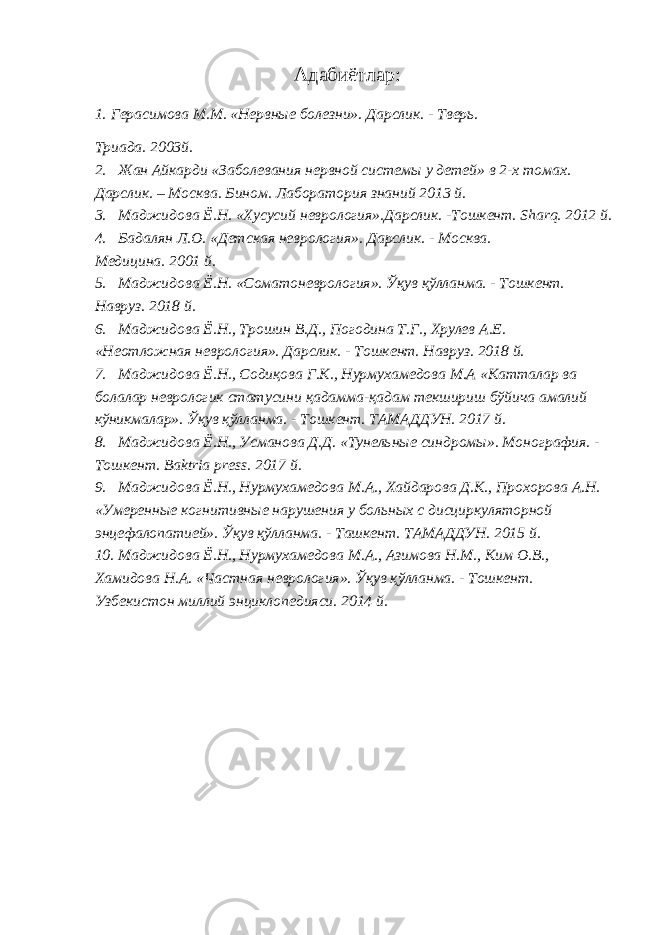 Адабиётлар: 1. Герасимова М.М. «Нервные болезни». Дарслик. - Тверь. Триада. 2003й. 2. Жан Айкарди «Заболевания нервной системы у детей» в 2-х томах. Дарслик. – Москва. Бином. Лаборатория знаний 2013 й. 3. Маджидова Ё.Н. «Хусусий неврология».Дарслик. -Тошкент. Sharq. 2012 й. 4. Бадалян Л.О. «Детская неврология». Дарслик. - Москва. Медицина. 2001 й. 5. Маджидова Ё.Н. «Соматоневрология». Ўқув қўлланма. - Тошкент. Навруз. 2018 й. 6. Маджидова Ё.Н., Трошин В.Д., Погодина Т.Г., Хрулев А.Е. «Неотложная неврология». Дарслик. - Тошкент. Навруз. 2018 й. 7. Маджидова Ё.Н., Содиқова Г.К., Нурмухамедова М.А «Катталар ва болалар неврологик статусини қадамма-қадам текшириш бўйича амалий кўникмалар». Ўқув қўлланма. - Тошкент. ТАМАДДУН. 2017 й. 8. Маджидова Ё.Н., Усманова Д.Д. «Тунельные синдромы». Монография. - Тошкент. Baktria press. 2017 й. 9. Маджидова Ё.Н., Нурмухамедова М.А., Хайдарова Д.К., Прохорова А.Н. «Умеренные когнитивные нарушения у больных с дисциркуляторной энцефалопатией». Ўқув қўлланма. - Ташкент. ТАМАДДУН. 2015 й. 10. Маджидова Ё.Н., Нурмухамедова М.А., Азимова Н.М., Ким О.В., Хамидова Н.А. «Частная неврология». Ўқув қўлланма. - Тошкент. Узбекистон миллий энциклопедияси. 2014 й. 