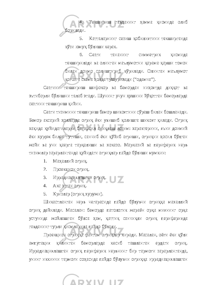 4. Текшириш гавданинг ҳамма қисмида олиб борилади. 5. Катталарнинг сезиш қобилиятини текширганда кўзи юмуқ бўлиши керак. 6. Сезги тананинг симметрик қисмида текширилади ва олинган маълумотни қарама-қарши томон билан доимо солиштириб кўрилади. Олинган маълумот қоғозга схема ҳолда тушурилади (“одамча”). Сезгини текшириш шифокор ва бемордан ниҳоятда диққат ва эътиборли бўлишни талаб этади. Шунинг учун ҳушини йўқотган беморларда сезгини текшириш қийин. Сезги тизимини текшириш бемор шикоятини сўраш билан бошланади. Бемор аксарий ҳолларда оғриқ ёки увишиб қолишга шикоят қилади. Оғриқ хақида қуйидагиларни батафсил аниқлаш лозим: характерини, яъни доимий ёки хуруж билан тутиши, санчиб ёки қўйиб оғриши, оғриқни ҳосил бўлган жойи ва уни қаерга тарқалиши ва хоказо. Марказий ва периферик нерв тизимлар зарарланганда қуйидаги оғриқлар пайдо бўлиши мумкин: 1. Маҳаллий оғриқ. 2. Проекцион оғриқ. 3. Иррадиациялашган оғриқ. 4. Акс этган оғриқ. 5. Кризлар (оғриқ хуружи). Шикастланган нерв чегарасида пайдо бўлувчи оғриққа махаллий оғриқ дейилади. Масалан: беморда патологик жараён орқа миянинг орқа устунида жойлашган бўлса ҳам, қаттиқ санчиқли оғриқ периферияда гавданинг турли қисмларида пайдо бўлади. Проекцион оғриққа фантом оғриқлар киради. Масалан, оёғи ёки қўли ампутация қилинган беморларда кесиб ташланган ердаги оғриқ. Иррадиациялашган оғриқ периферик нервнинг бир тармоғи зарарланганда, унинг иккинчи тармоғи соҳасида пайдо бўлувчи оғриққа иррадиациялашган 