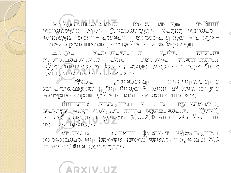 Майдалаш–саралаш корхоналарида табиий тошлардан турли ўлчамлардаги чақиқ тошлар олинади, ювиш–саралаш корхоналарида эса қум– шағал аралашмаларига қайта ишлов берилади. Норуда материалларни қайта ишлаш корхоналарининг айнан юқорида келтирилган кўрсаткичларига боғлиқ холда уларнинг таркибига қуйидагилар кириши мумкин: - кўчма қурилмалар (ғилдиракларда харакатланувчан), бир йилда 50 минг м 3 гача норуда материалларни қайта ишлаш имкониятига эга; - йиғилиб ечиладиган инвентар қурилмалар, маълум вақт фойдаланишга мўлжалланган бўлиб, ишлаб чиқариш қуввати 50…200 минг м 3 / йил ни ташкил қилади. - стационар – доимий фаолият кўрсатадиган корхоналар, бир йиллик ишлаб чиқариш қуввати 200 м 3 минг / йил дан юқори. 