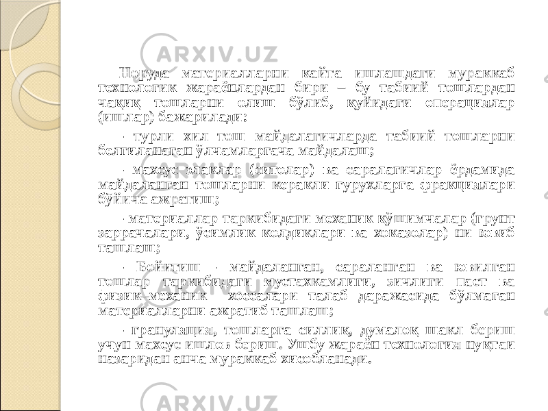 Норуда материалларни кайта ишлашдаги мураккаб технологик жараёнлардан бири – бу табиий тошлардан чақиқ тошларни олиш бўлиб, қуйидаги операциялар (ишлар) бажарилади: - турли хил тош майдалагичларда табиий тошларни белгиланаган ўлчамларгача майдалаш; - махсус элаклар (ситолар) ва саралагичлар ёрдамида майдаланган тошларни керакли гурухларга фракциялари бўйича ажратиш; - материаллар таркибидаги механик қўшимчалар (грунт заррачалари, ўсимлик колдиклари ва хоказолар) ни ювиб ташлаш; - Бойитиш - майдаланган, сараланган ва ювилган тошлар таркибидаги мустахкамлиги, зичлиги паст ва физик–механик хоссалари талаб даражасида бўлмаган материалларни ажратиб ташлаш; - грануляция, тошларга силлиқ, думалоқ шакл бериш учун махсус ишлов бериш. Ушбу жараён технология нуқтаи назаридан анча мураккаб хисобланади. 