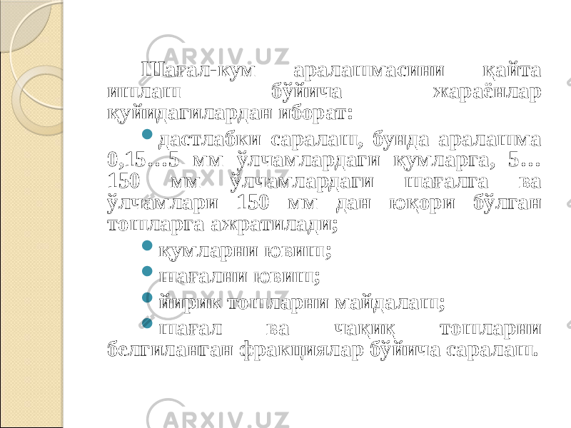 Шағал-кум аралашмасини қайта ишлаш бўйича жараёнлар қуйидагилардан иборат:  дастлабки саралаш, бунда аралашма 0,15…5 мм ўлчамлардаги қумларга, 5… 150 мм ўлчамлардаги шағалга ва ўлчамлари 150 мм дан юқори бўлган тошларга ажратилади;  қумларни ювиш;  шағални ювиш;  йирик тошларни майдалаш;  шағал ва чақиқ тошларни белгиланган фракциялар бўйича саралаш. 