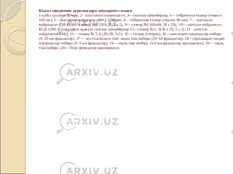 Шағал заводининг қурилмалари занжирини схемаси 1-қабул қилувчи бункер, 2- пластинли таъминлагич; 3—тасмали конвейерлар, 4— тебранувчи ғалвир (тешиги 100 мм); 5— жағсимон майдалагич 900 х 1200 мм; 6— тебранувчи ғалвир (тешиги 80 мм); 7— жағсимон майдалагич СМ-11; 8— ғалвир №1 (70 х 70; 5 х 5); 9— ғалвир №2 (60х60; 20 х 20); .10— конусли майдалагич КСД-1200, II— юкловчи аравали тасмали конқейерлар 12—ғалвир №3, 4(20 х 20; 5 х 5); 13 – конусли майдалагич КМД; 14— ғалвир № 5, 6 (20х20; 5х5); 15— ғалвир (назорат); 16—чангсимон чиқиндилар омбори (0- 20 мм фракцилар); 17 — мустахкамлиги паст чақиқ тош омбори (20- 60 фракцилар), 18—саралашдан чиққан материаллар омбори (0- 5 мм фракцилар); 19— чақиқ тош омбори (5-0 мм фракцилар аралашмаси); 20— чақиқ тош омбори (20—70мм фракцилар аралашмаси). 