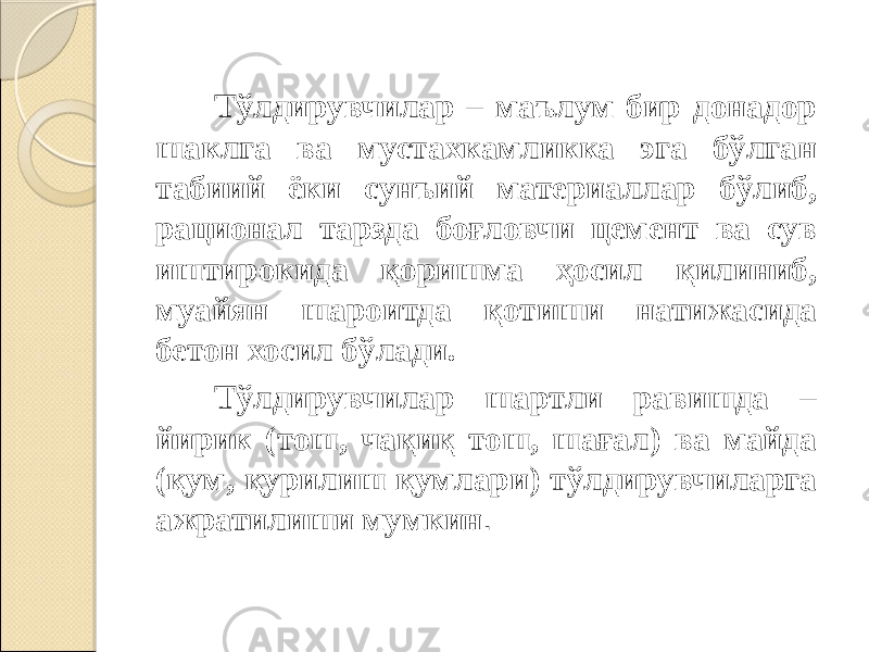 Тўлдирувчилар – маълум бир донадор шаклга ва мустахкамликка эга бўлган табиий ёки сунъий материаллар бўлиб, рационал тарзда боғловчи цемент ва сув иштирокида қоришма ҳосил қилиниб, муайян шароитда қотиши натижасида бетон хосил бўлади. Тўлдирувчилар шартли равишда – йирик (тош, чақиқ тош, шағал) ва майда (қум, қурилиш қумлари) тўлдирувчиларга ажратилиши мумкин . 