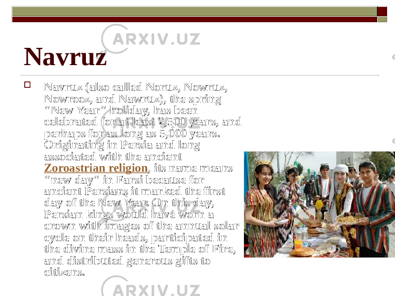  Navruz (also called Noruz, Nowruz, Nowrooz, and Nawruz), the spring &#34;New Year&#34; holiday, has been celebrated for at least 2,500 years, and perhaps for as long as 5,000 years. Originating in Persia and long associated with the ancient Zoroastrian religion , its name means &#34;new day&#34; in Farsi because for ancient Persians it marked the first day of the New Year. On this day, Persian kings would have worn a crown with images of the annual solar cycle on their heads, participated in the divine mass in the Temple of Fire, and distributed generous gifts to citizens.Navruz  