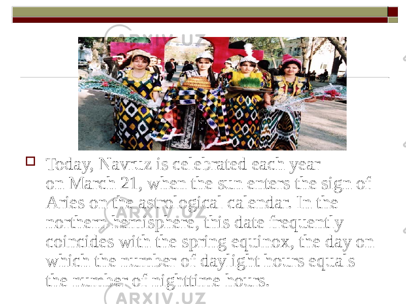  Today, Navruz is celebrated each year on March 21, when the sun enters the sign of Aries on the astrological calendar. In the northern hemisphere, this date frequently coincides with the spring equinox, the day on which the number of daylight hours equals the number of nighttime hours. 