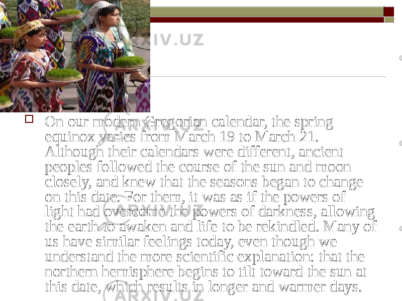  On our modern Gregorian calendar, the spring equinox varies from March 19 to March 21. Although their calendars were different, ancient peoples followed the course of the sun and moon closely, and knew that the seasons began to change on this date. For them, it was as if the powers of light had overcome the powers of darkness, allowing the earth to awaken and life to be rekindled. Many of us have similar feelings today, even though we understand the more scientific explanation: that the northern hemisphere begins to tilt toward the sun at this date, which results in longer and warmer days. 