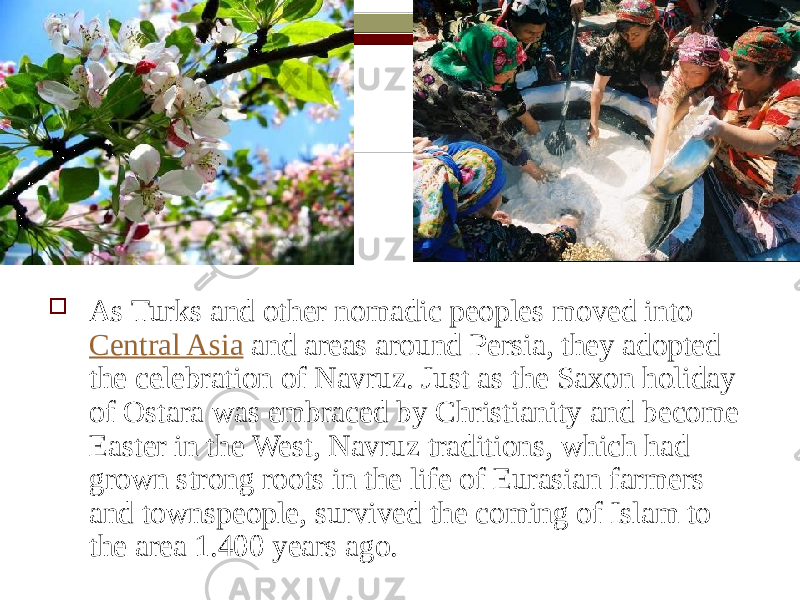  As Turks and other nomadic peoples moved into  Central Asia  and areas around Persia, they adopted the celebration of Navruz. Just as the Saxon holiday of Ostara was embraced by Christianity and become Easter in the West, Navruz traditions, which had grown strong roots in the life of Eurasian farmers and townspeople, survived the coming of Islam to the area 1.400 years ago. 