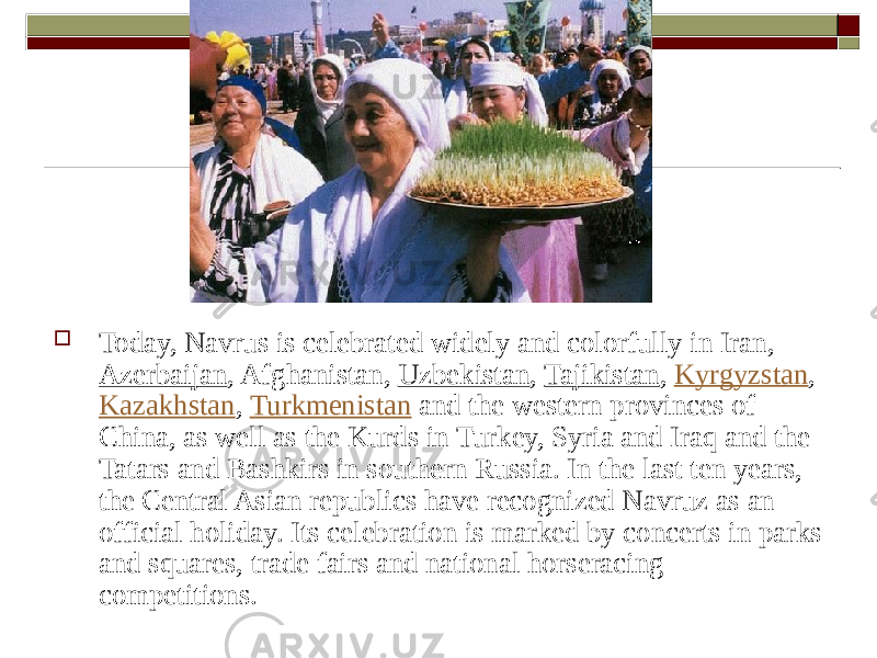  Today, Navrus is celebrated widely and colorfully in Iran,  Azerbaijan , Afghanistan, Uzbekistan , Tajikistan , Kyrgyzstan , Kazakhstan ,  Turkmenistan  and the western provinces of China, as well as the Kurds in Turkey, Syria and Iraq and the Tatars and Bashkirs in southern Russia. In the last ten years, the Central Asian republics have recognized Navruz as an official holiday. Its celebration is marked by concerts in parks and squares, trade fairs and national horseracing competitions. 