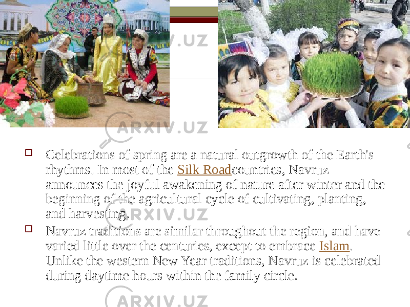  Celebrations of spring are a natural outgrowth of the Earth&#39;s rhythms. In most of the  Silk Road countries, Navruz announces the joyful awakening of nature after winter and the beginning of the agricultural cycle of cultivating, planting, and harvesting.  Navruz traditions are similar throughout the region, and have varied little over the centuries, except to embrace  Islam . Unlike the western New Year traditions, Navruz is celebrated during daytime hours within the family circle. 
