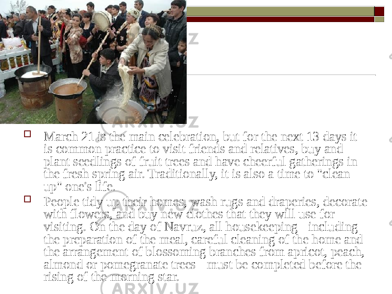  March 21 is the main celebration, but for the next 13 days it is common practice to visit friends and relatives, buy and plant seedlings of fruit trees and have cheerful gatherings in the fresh spring air. Traditionally, it is also a time to &#34;clean up&#34; one&#39;s life.  People tidy up their homes, wash rugs and draperies, decorate with flowers, and buy new clothes that they will use for visiting. On the day of Navruz, all housekeeping - including the preparation of the meal, careful cleaning of the home and the arrangement of blossoming branches from apricot, peach, almond or pomegranate trees - must be completed before the rising of the morning star. 