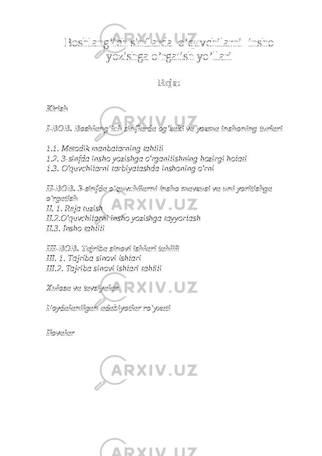 Boshlang’ich sinflarda o’quvchilarni insho yozishga o’rgatish yo’llari Reja: Kirish I-BOB. Boshlang&#39;ich sinflarda og&#39;zaki va yozma inshoning turlari 1.1. Metodik manbalarning tahlili 1.2. 3-sinfda insho yozishga o&#39;rganilishning hozirgi holati 1.3. O&#39;quvchilarni tarbiyalashda inshoning o&#39;rni II-BOB. 3-sinfda o&#39;quvchilarni insho mavzusi va uni yoritishga o&#39;rgatish II. 1. Reja tuzish II.2.O&#39;quvchilarni insho yozishga tayyorlash II.3. Insho tahlili III-BOB. Tajriba sinovi ishlari tahlili III. 1. Tajriba sinovi ishlari III.2. Tajriba sinovi ishlari tahlili Xulosa va tavsiyalar Foydalanilgan adabiyotlar ro&#39;yxati Ilovalar 