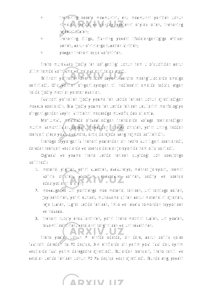  i n s h o n i n g a s o s i y m a z m u n i n i , s h u m a z m u n n i y o r i t i s h u c h u n n i m a l a r h a q i d a v a q a n d a y y o z i s h n i o ` y l a b o l i s h , i n s h o n i n g r e j a s i n i t u z i s h ;  i n s h o n i n g t i l i g a , f i k r n i n g y a x s h i i f o d a l a n g a n l i g i g a e ’ t i b o r b e r i s h , z a r u r o ` r i n l a r g a t u z a t i s h k i r i t i s h ;  y o z g a n i n s h o n i o q q a k o ` c h i r i s h . I n s h o m u r a k k a b i j o d i y i s h b o ` l g a n l i g i u c h u n h a m u o ` q u c h i d a n z a r u r b i l i m h a m d a k o ` n i k m a v a m a l a k a l a r n i t a l a b e t a d i . B i r i n c h i y o ` n a l i s h o n a t i l i d a n d e y a r l i b a r c h a m a s h g ` u l o t l a r d a a m a l g a o s h i r i l a d i . O ` q u v c h i l a r o ` r g a n i l a y o t g a n t i l h o d i s a s i n i a m a l d a t a d b i q e t g a n h o l d a i j o d i y m a t n l a r y a r a t a r e k a n l a r . I k k i n c h i y o ` n a l i s h i j o d i y y o z m a i s h u s t i d a i s h l a s h u c h u n a j r a t i l a d i g a n m a x s u s s o a t l a r d i r . B i z i j o d i y y o z m a i s h u s t i d a i s h l a s h u s u l l a r i n i m o r f o l o g i y a o ` r g a n i l g a n d a n k e y i n k i r i t i s h n i m a q s a d g a m u v o f i q d e b b i l a m i z . M a ’ l u m k i , m a k t a b d a o ` t k a z i l a d i g a n i n s h o l a r d a k o ` z g a t a s h l a n a d i g a n m u h i m k a m c h i l i k l a r , a s o s a n , m a v z u d a n c h e t g a c h i q i s h , y a ’ n i u n i n g h a d d a n t a s h q a r i q i s q a y o k i , a k s i n c h a , o r t i q d a r a j a d a k e n g h a j m d a b o ` l i s h i d i r . I n s h o g a t a y y o r g a r l i k i n s h o n i y o z i s h d a n b i r n e c h a k u n i l g a r i b o s h l a n a d i , d a r s d a n t a s h q a r i v a q t l a r d a v a b o s h q a d a r s l a r j a r a y o n i d a h a m o l i b b o r i l a d i . O g ` z a k i v a y o z m a i n s h o u s t i d a i s h l a s h q u y i d a g i u c h b o s q i c h g a b o ` l i n a d i : 1 . m a t e r i a l y i g ` i s h , y a ’ n i k u z a t i s h , e k s k u r s i y a , m e h n a t j a r a y o n i , r a s m n i k o ` r i b c h i q i s h , k i n o f i l m , s p e k t a k l n i k o ` r i s h , b a d i i y v a b o s h q a a d a b i y o t l a r n i o ` q i s h ; 2 . m a v z u g a v a u n i y o r i t i s h g a m o s m a t e r i a l t a n l a s h , u n i t a r t i b g a s o l i s h , j o y l a s h t i r i s h , y a ’ n i s u h b a t , m u h o k a m a q i l i s h z a r u r m a t e r i a l n i a j r a t i s h , r e j a t u z i s h , l u g ` a t u s t i d a i s h l a s h , i m l o v a l e k s i k t o m o n d a n t a y y o r l a s h v a h o k a z o . 3 . i n s h o n i n u t q i y s h a k l l a n t i r i s h , y a ’ n i i n s h o m a t n i n i t u z i s h , u n i y o z i s h , t a k o m i l l a s h t i r i s h , x a t o l a r n i t o ` g ` r i l a s h v a u n i t e k s h i r i s h . I n s h o y o z i s h u c h u n 2 - s i n f d a o d a t d a , b i r d a r s , z a r u r b o ` l i b q o l s a i k k i n c h i d a r s d a n 1 5 - 2 0 d a q i q a , 3 - 4 s i n f l a r d a b i r y a r i m y o k i i k k i d a r , a y r i m v a q t l a r d a i k k i y a r i m d a r s g a c h a a j r a t i l a d i . B u l a r d a n t a s h q a r i , i n s h o t a h l i l v a x a t o l a r u s t i d a i s h l a s h u c h u n 2 0 - 2 5 d a q i q a v a q t a j r a t i l a d i . B u n d a e n g y a x s h i 