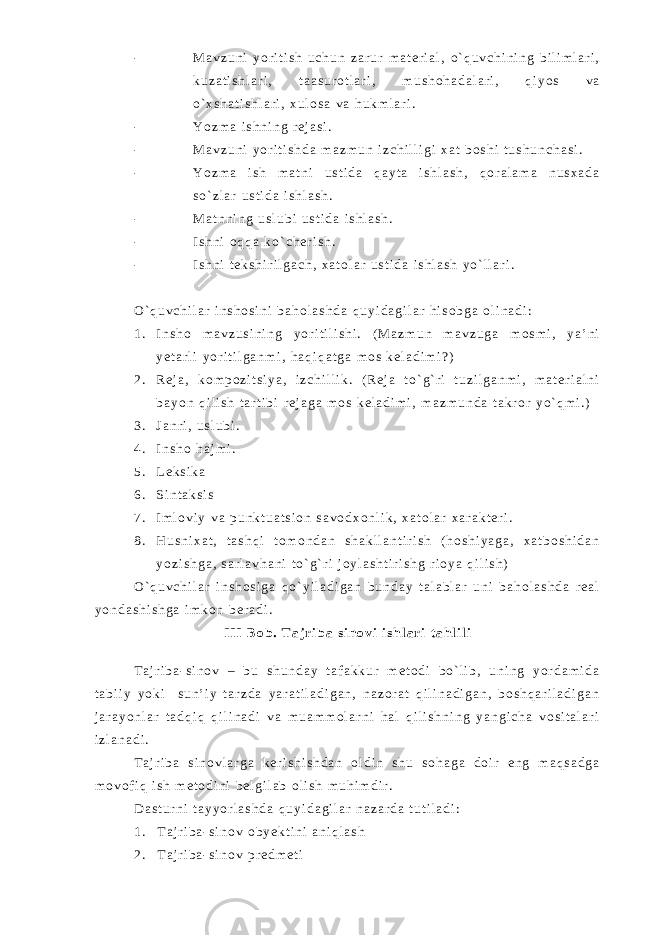 - M a v z u n i y o r i t i s h u c h u n z a r u r m a t e r i a l , o ` q u v c h i n i n g b i l i m l a r i , k u z a t i s h l a r i , t a a s u r o t l a r i , m u s h o h a d a l a r i , q i y o s v a o ` x s h a t i s h l a r i , x u l o s a v a h u k m l a r i . - Y o z m a i s h n i n g r e j a s i . - M a v z u n i y o r i t i s h d a m a z m u n i z c h i l l i g i x a t b o s h i t u s h u n c h a s i . - Y o z m a i s h m a t n i u s t i d a q a y t a i s h l a s h , q o r a l a m a n u s x a d a s o ` z l a r u s t i d a i s h l a s h . - M a t n n i n g u s l u b i u s t i d a i s h l a s h . - I s h n i o q q a k o ` c h e r i s h . - I s h n i t e k s h i r i l g a c h , x a t o l a r u s t i d a i s h l a s h y o ` l l a r i . O ` q u v c h i l a r i n s h o s i n i b a h o l a s h d a q u y i d a g i l a r h i s o b g a o l i n a d i : 1 . I n s h o m a v z u s i n i n g y o r i t i l i s h i . ( M a z m u n m a v z u g a m o s m i , y a ’ n i y e t a r l i y o r i t i l g a n m i , h a q i q a t g a m o s k e l a d i m i ? ) 2 . R e j a , k o m p o z i t s i y a , i z c h i l l i k . ( R e j a t o ` g ` r i t u z i l g a n m i , m a t e r i a l n i b a y o n q i l i s h t a r t i b i r e j a g a m o s k e l a d i m i , m a z m u n d a t a k r o r y o ` q m i . ) 3 . J a n r i , u s l u b i . 4 . I n s h o h a j m i . 5 . L e k s i k a 6 . S i n t a k s i s 7 . I m l o v i y v a p u n k t u a t s i o n s a v o d x o n l i k , x a t o l a r x a r a k t e r i . 8 . H u s n i x a t , t a s h q i t o m o n d a n s h a k l l a n t i r i s h ( h o s h i y a g a , x a t b o s h i d a n y o z i s h g a , s a r l a v h a n i t o ` g ` r i j o y l a s h t i r i s h g r i o y a q i l i s h ) O ` q u v c h i l a r i n s h o s i g a q o ` y i l a d i g a n b u n d a y t a l a b l a r u n i b a h o l a s h d a r e a l y o n d a s h i s h g a i m k o n b e r a d i . I I I B o b . T a j r i b a s i n o v i i s h l a r i t a h l i l i T a j r i b a - s i n o v – b u s h u n d a y t a f a k k u r m e t o d i b o ` l i b , u n i n g y o r d a m i d a t a b i i y y o k i s u n ’ i y t a r z d a y a r a t i l a d i g a n , n a z o r a t q i l i n a d i g a n , b o s h q a r i l a d i g a n j a r a y o n l a r t a d q i q q i l i n a d i v a m u a m m o l a r n i h a l q i l i s h n i n g y a n g i c h a v o s i t a l a r i i z l a n a d i . T a j r i b a s i n o v l a r g a k e r i s h i s h d a n o l d i n s h u s o h a g a d o i r e n g m a q s a d g a m o v o f i q i s h m e t o d i n i b e l g i l a b o l i s h m u h i m d i r . D a s t u r n i t a y y o r l a s h d a q u y i d a g i l a r n a z a r d a t u t i l a d i : 1 . T a j r i b a - s i n o v o b y e k t i n i a n i q l a s h 2 . T a j r i b a - s i n o v p r e d m e t i 