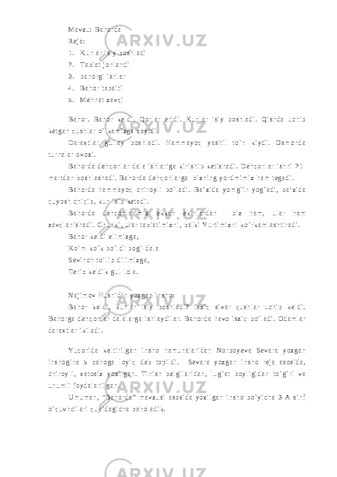 M a v z u : B a h o r d a R e j a : 1 . K u n l a r i s i y b o s h l a d i 2 . T a b i a t j o n l a n d i 3 . b a h o r g i i s h l a r 4 . B a h o r t a b a i t i 5 . M e h n a t z a v q i B a h o r . B a h o r k e l d i . Q o r l a r e r i d i . K u n l a r i s i y b o s h l a d i . Q i s h d a u c h i b k e t g a n q u s h l a r o ` l k a m i z g a q a y t d i . D a r a x t l a r g u l l a y b o s h l a d i . H a m m a y o q y a s h i l t o ` n k i y d i . O s m o n d a t u r n a l a r o v o z i . B a h o r d a d e h q o n l a r d a l a i s h l a r i g a k i r i s h i b k e t i s h a d i . D e h q o n l a r i s h n i 2 1 - m a r t d a n b o s h l a s h a d i . B a h o r d a d e h q o n l a r g a b i z n i n g y o r d m i m i z h a m t e g a d i . B a h o r d a h a m m a y o q c h i r o y l i b o ` l a d i . B a ’ z i d a y o m g ` i r y o g ` a d i , b a ’ z i d a q u y o s h c h i q i b , k u n i s i b k e t a d i . B a h o r d a d e h q o n l a r i m i z e k k a n e k i n l a r d a n b i z h a m , u l a r h a m z a v q l a n i s h a d i . C h u n k i , u l a r t a b i a t i m i z n i , b a l k i Y u r t i m i z n i k o ` r k a m l a s h t i r a d i . B a h o r k e l d i e l i m i z g a , K o ` m - k o ` k b o ` l d i b o g ` - d a l a S e v i n c h t o ` l i b d i l i m i z g a , T e r i b k e l d i k g u l - l o l a . N a j i m o v H u s n i d i n y o z g a n i n s h o : B a h o r k e l d i , k u n l a r i s i y b o s h l a d i ? I s z i q s i v a r q u s h l a r u c h i b k e l d i . B a h o r g a d e h q o n l a r d a l a l a r g a i s h l a y d i l a r . B a h o r d a h a v o i s z i q b o ` l a d i . O d a m l a r d a r a x t l a r i k i l a d i . Y u q o r i d a k e l t i r i l g a n i n s h o n a m u n a l a r i d a n N o r b o y e v a S e v a r a y o z g a n i n s h o g i n a 5 b a h o g a l o y i q d e b t o p i l d i . S e v a r a y o z g a n i n s h o r e j a a s o s i d a , c h i r o y l i , x a t o s i z y o z i l g a n . T i n i s h b e l g i l a r i d a n , l u g ` a t b o y l i g i d a n t o ` g ` r i v a u n u m l i f o y d a l a n i l g a n . U m u m a n , “ B a h o r d a ” m a v z u s i a s o s i d a y o z i l g a n i n s h o b o ` y i c h a 3 - A s i n f o ` q u v h c i l a r i q u y i d a g i c h a b a h o l a d i k . 