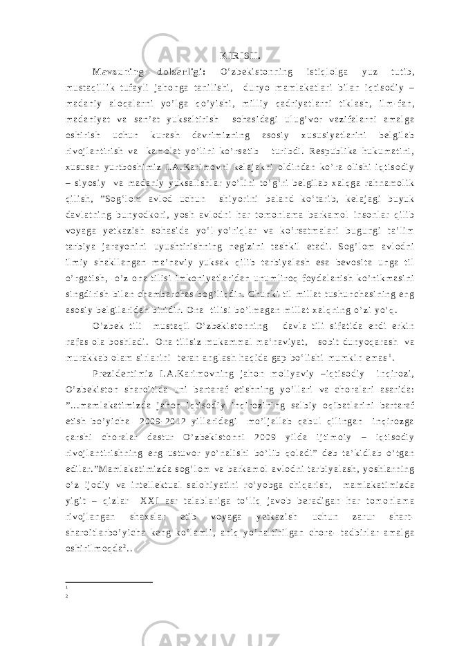 K I R I S H . M a v z u n i n g d o l z a r l i g i : O ’ z b e k i s t o n n i n g i s t i q l o l g a y u z t u t i b , m u s t a q i l l i k t u f a y l i j a h o n g a t a n i l i s h i , d u n y o m a m l a k a t l a r i b i l a n i q t i s o d i y – m a d a n i y a l o q a l a r n i y o ’ l g a q o ’ y i s h i , m i l l i y q a d r i y a t l a r n i t i k l a s h , i l m - f a n , m a d a n i y a t v a s a n ’ a t y u k s a l t i r i s h s o h a s i d a g i u l u g ’ v o r v a z i f a l a r n i a m a l g a o s h i r i s h u c h u n k u r a s h d a v r i m i z n i n g a s o s i y x u s u s i y a t l a r i n i b e l g i l a b r i v o j l a n t i r i s h v a k a m o l a t y o ’ l i n i k o ’ r s a t i b t u r i b d i . R e s p u b l i k a h u k u m a t i n i , x u s u s a n y u r t b o s h i m i z I . A . K a r i m o v n i k e l a j a k n i o l d i n d a n k o ’ r a o l i s h i i q t i s o d i y – s i y o s i y v a m a d a n i y y u k s a l i s h l a r y o ’ l i n i t o ’ g ’ r i b e l g i l a b x a l q g a r a h n a m o l i k q i l i s h , ” S o g ’ l o m a v l o d u c h u n s h i y o r i n i b a l a n d k o ’ t a r i b , k e l a j a g i b u y u k d a v l a t n i n g b u n y o d k o r i , y o s h a v l o d n i h a r t o m o n l a m a b a r k a m o l i n s o n l a r q i l i b v o y a g a y e t k a z i s h s o h a s i d a y o ’ l - y o ’ r i q l a r v a k o ’ r s a t m a l a r i b u g u n g i t a ’ l i m t a r b i y a j a r a y o n i n i u y u s h t i r i s h n i n g n e g i z i n i t a s h k i l e t a d i . S o g ’ l o m a v l o d n i i l m i y s h a k l l a n g a n m a ’ n a v i y y u k s a k q i l i b t a r b i y a l a s h e s a b e v o s i t a u n g a t i l o ’ r g a t i s h , o ’ z o n a t i l i s i i m k o n i y a t l a r i d a n u n u m l i r o q f o y d a l a n i s h k o ’ n i k m a s i n i s i n g d i r i s h b i l a n c h a m b a r c h a s b o g ’ l i q d i r . C h u n k i t i l m i l l a t t u s h u n c h a s i n i n g e n g a s o s i y b e l g i l a r i d a n b i r i d i r . O n a t i l i s i b o ’ l m a g a n m i l l a t x a l q n i n g o ’ z i y o ’ q . O ’ z b e k t i l i m u s t a q i l O ’ z b e k i s t o n n i n g d a v l a t i l i s i f a t i d a e n d i e r k i n n a f a s o l a b o s h l a d i . O n a t i l i s i z m u k a m m a l m a ’ n a v i y a t , s o b i t d u n y o q a r a s h v a m u r a k k a b o l a m s i r l a r i n i t e r a n a n g l a s h h a q i d a g a p b o ’ l i s h i m u m k i n e m a s 1 . P r e z i d e n t i m i z I . A . K a r i m o v n i n g j a h o n m o l i y a v i y – i q t i s o d i y i n q i r o z i , O ’ z b e k i s t o n s h a r o i t i d a u n i b a r t a r a f e t i s h n i n g y o ’ l l a r i v a c h o r a l a r i a s a r i d a : ” . . . m a m l a k a t i m i z d a j a h o n i q t i s o d i y i n q i r o z i n i n g s a l b i y o q i b a t l a r i n i b a r t a r a f e t i s h b o ’ y i c h a 2 0 0 9 - 2 0 1 2 y i l l a r i d a g i m o ’ l j a l l a b q a b u l q i l i n g a n i n q i r o z g a q a r s h i c h o r a l a r d a s t u r O ’ z b e k i s t o n n i 2 0 0 9 y i l d a i j t i m o i y – i q t i s o d i y r i v o j l a n t i r i s h n i n g e n g u s t u v o r y o ’ n a l i s h i b o ’ l i b q o l a d i ” d e b t a ’ k i d l a b o ’ t g a n e d i l a r . ” M a m l a k a t i m i z d a s o g ’ l o m v a b a r k a m o l a v l o d n i t a r b i y a l a s h , y o s h l a r n i n g o ’ z i j o d i y v a i n t e l l e k t u a l s a l o h i y a t i n i r o ’ y o b g a c h i q a r i s h , m a m l a k a t i m i z d a y i g i t – q i z l a r X X I a s r t a l a b l a r i g a t o ’ l i q j a v o b b e r a d i g a n h a r t o m o n l a m a r i v o j l a n g a n s h a x s l a r e t i b v o y a g a y e t k a z i s h u c h u n z a r u r s h a r t - s h a r o i t l a r b o ’ y i c h a k e n g k o ’ l a m l i , a n i q y o ’ n a l t i r i l g a n c h o r a - t a d b i r l a r a m a l g a o s h i r i l m o q d a 2 . . 1 2 