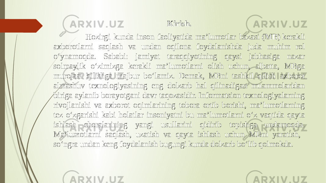 Kirish. Hozirgi kunda inson faoliyatida ma’lumotlar bazasi  (MB)  kerakli axborotlarni saqlash va undan oqilona foydalanishda juda muhim rol o‘ynamoqda. Sababi: jamiyat taraqqiyotining qaysi jabhasiga nazar solmaylik o‘zimizga kerakli ma’lumotlarni olish uchun, albatta, MBga murojaat qilishga majbur bo‘lamiz. Demak, MBni tashkil qilish axborot almashuv texnologiyasining eng dolzarb hal qilinadigan muammolaridan biriga aylanib borayotgani davr taqozasidir. Informatsion texnologiyalarning rivojlanishi va axborot oqimlarining tobora ortib borishi, ma’lumotlarning tez o‘zgarishi kabi holatlar insoniyatni bu ma’lumotlarni o‘z vaqtida qayta ishlash choralarining yangi usullarini qidirib topishga undamoqda. Ma’lumotlarni saqlash, uzatish va qayta ishlash uchun MBni yaratish, so‘ngra undan keng foydalanish bugungi kunda dolzarb bo‘lib qolmokda. 