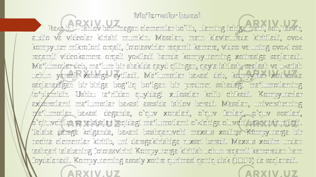 Ma’lumotlar bazasi Baza bu – ishlov berilmagan elementlar bo`lib, ularning ichiga matn, son, tasvir, audio va videolar kirishi mumkin. Masalan, matn klaviaturada kiritiladi, ovoz kompyuter mikrofoni orqali, fototasvirlar raqamli kamera, video va uning ovozi esa raqamli videokamera orqali yoziladi hamda kompyuterning xotirasiga saqlanadi. Ma’lumotlar deb, ma’lum bir shaklda qayd qilingan, qayta ishlash, saqlash va uzatish uchun yaroqli xabarga aytiladi. Ma’lumotlar bazasi deb, kompyuter xotirasida saqlanadigan bir-biriga bog’liq bo’lgan bir predmet sohadagi ma’lumotlarning to’plamidir. Ushbu ta’rifdan quyidagi xulosalar kelib chikadi. Kompyuterlar axborotlarni ma’lumotlar bazasi asosida ishlov beradi. Masalan, universitetning ma’lumotlar bazasi deganda, o`quv xonalari, o`quv fanlari, o`quv soatlari, o`qituvchilar va talabalar haqidagi ma’lumotlarni o`zichiga oluvchi baza tushuniladi. Talaba darsga kelganda, bazani boshqaruvchi maxsus xodim. Kompyuterga bir nechta elementlar kiritib, uni darsgakirishiga ruxsat beradi. Maxsus xodim undan tashqari talabaning fototasvirini Kompyuterga kiritish uchun raqamli kameradan ham foydalanadi. Kompyuterning asosiy xotira qurimasi qattiq disk (HHD) da saqlanadi. 