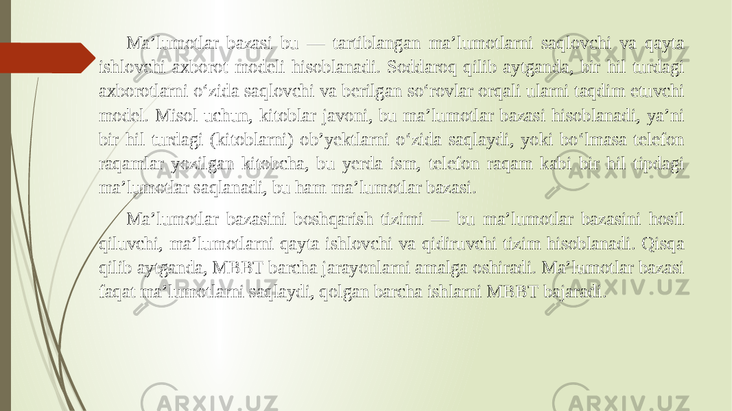 Ma’lumotlar bazasi bu — tartiblangan ma’lumotlarni saqlovchi va qayta ishlovchi axborot modeli hisoblanadi. Soddaroq qilib aytganda, bir hil turdagi axborotlarni o‘zida saqlovchi va berilgan so‘rovlar orqali ularni taqdim etuvchi model. Misol uchun, kitoblar javoni, bu ma’lumotlar bazasi hisoblanadi, ya’ni bir hil turdagi (kitoblarni) ob’yektlarni o‘zida saqlaydi, yoki bo‘lmasa telefon raqamlar yozilgan kitobcha, bu yerda ism, telefon raqam kabi bir hil tipdagi ma’lumotlar saqlanadi, bu ham ma’lumotlar bazasi. Ma’lumotlar bazasini boshqarish tizimi — bu ma’lumotlar bazasini hosil qiluvchi, ma’lumotlarni qayta ishlovchi va qidiruvchi tizim hisoblanadi. Qisqa qilib aytganda, MBBT barcha jarayonlarni amalga oshiradi. Ma’lumotlar bazasi faqat ma’lumotlarni saqlaydi, qolgan barcha ishlarni MBBT bajaradi. 