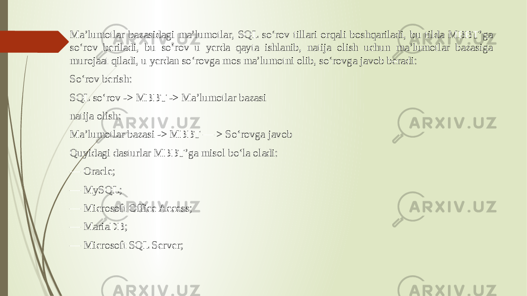 Ma’lumotlar bazasidagi ma’lumotlar, SQL so‘rov tillari orqali boshqariladi, bu tilda MBBT’ga so‘rov beriladi, bu so‘rov u yerda qayta ishlanib, natija olish uchun ma’lumotlar bazasiga murojaat qiladi, u yerdan so‘rovga mos ma’lumotni olib, so‘rovga javob beradi: So‘rov berish: SQL so‘rov -> MBBT -> Ma’lumotlar bazasi natija olish: Ma’lumotlar bazasi -> MBBT — > So‘rovga javob Quyidagi dasturlar MBBT’ga misol bo‘la oladi: — Oracle; — MySQL; — Microsoft Office Access; — MariaDB; — Microsoft SQL Server; 