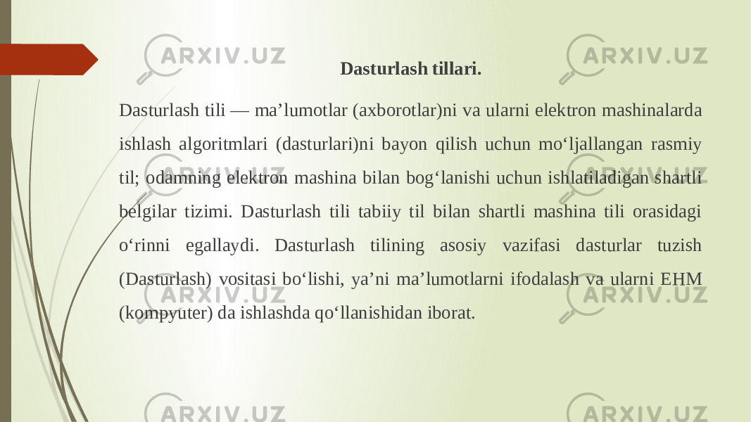 Dasturlash tillari. Dasturlash tili — maʼlumotlar (axborotlar)ni va ularni elektron mashinalarda ishlash algoritmlari (dasturlari)ni bayon qilish uchun moʻljallangan rasmiy til; odamning elektron mashina bilan bogʻlanishi uchun ishlatiladigan shartli belgilar tizimi. Dasturlash tili tabiiy til bilan shartli mashina tili orasidagi oʻrinni egallaydi. Dasturlash tilining asosiy vazifasi dasturlar tuzish (Dasturlash) vositasi boʻlishi, yaʼni maʼlumotlarni ifodalash va ularni EHM (kompyuter) da ishlashda qoʻllanishidan iborat. 