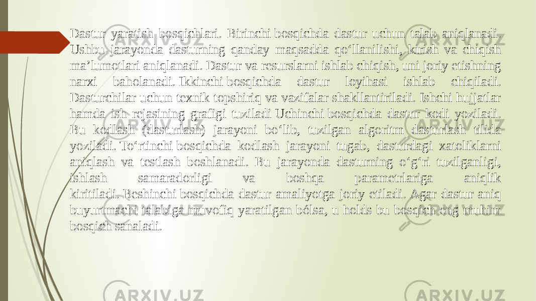 Dastur yaratish bosqichlari. Birinchi bosqichda dastur uchun talab aniqlanadi. Ushbu jarayonda dasturning qanday maqsadda qoʻllanilishi, kirish va chiqish maʼlumotlari aniqlanadi. Dastur va resurslarni ishlab chiqish, uni joriy etishning narxi baholanadi. Ikkinchi bosqichda dastur loyihasi ishlab chiqiladi. Dasturchilar uchun texnik topshiriq va vazifalar shakllantiriladi. Ishchi hujjatlar hamda ish rejasining grafigi tuziladi Uchinchi bosqichda dastur kodi yoziladi. Bu kodlash (dasturlash) jarayoni boʻlib, tuzilgan algoritm dasturlash tilida yoziladi. Toʻrtinchi bosqichda kodlash jarayoni tugab, dasturdagi xatoliklarni aniqlash va testlash boshlanadi. Bu jarayonda dasturning oʻgʻri tuzilganligi, ishlash samaradorligi va boshqa parametrlariga aniqlik kiritiladi. Beshinchi bosqichda dastur amaliyotga joriy etiladi. Agar dastur aniq buyurtmachi talabiga muvofiq yaratilgan bólsa, u holds bu bosqich eng muhim bosqich sanaladi. 