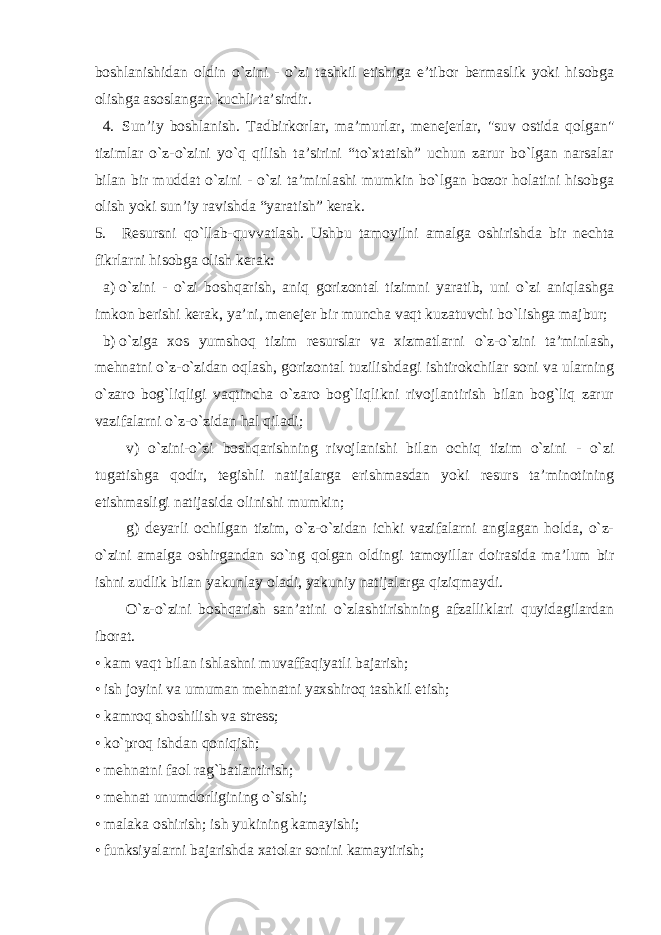 boshlanishidan oldin o`zini - o`zi tashkil etishiga e’tibor bermaslik yoki hisobga olishga asoslangan kuchli ta’sirdir. 4. Sun’iy boshlanish. Tadbirkorlar, ma’murlar, menejerlar, &#34;suv ostida qolgan&#34; tizimlar o`z-o`zini yo`q qilish ta’sirini “to`xtatish” uchun zarur bo`lgan narsalar bilan bir muddat o`zini - o`zi ta’minlashi mumkin bo`lgan bozor holatini hisobga olish yoki sun’iy ravishda “yaratish” kerak. 5. Resursni qo`llab-quvvatlash. Ushbu tamoyilni amalga oshirishda bir nechta fikrlarni hisobga olish kerak: a) o`zini - o`zi boshqarish, aniq gorizontal tizimni yaratib, uni o`zi aniqlashga imkon berishi kerak, ya’ni, menejer bir muncha vaqt kuzatuvchi bo`lishga majbur; b) o`ziga xos yumshoq tizim resurslar va xizmatlarni o`z-o`zini ta’minlash, mehnatni o`z-o`zidan oqlash, gorizontal tuzilishdagi ishtirokchilar soni va ularning o`zaro bog`liqligi vaqtincha o`zaro bog`liqlikni rivojlantirish bilan bog`liq zarur vazifalarni o`z-o`zidan hal qiladi; v) o`zini-o`zi boshqarishning rivojlanishi bilan ochiq tizim o`zini - o`zi tugatishga qodir, tegishli natijalarga erishmasdan yoki resurs ta’minotining etishmasligi natijasida olinishi mumkin; g) deyarli ochilgan tizim, o`z-o`zidan ichki vazifalarni anglagan holda, o`z- o`zini amalga oshirgandan so`ng qolgan oldingi tamoyillar doirasida ma’lum bir ishni zudlik bilan yakunlay oladi, yakuniy natijalarga qiziqmaydi. O`z-o`zini boshqarish san’atini o`zlashtirishning afzalliklari quyidagilardan iborat. • kam vaqt bilan ishlashni muvaffaqiyatli bajarish; • ish joyini va umuman mehnatni yaxshiroq tashkil etish; • kamroq shoshilish va stress; • ko`proq ishdan qoniqish; • mehnatni faol rag`batlantirish; • mehnat unumdorligining o`sishi; • malaka oshirish; ish yukining kamayishi; • funksiyalarni bajarishda xatolar sonini kamaytirish; 