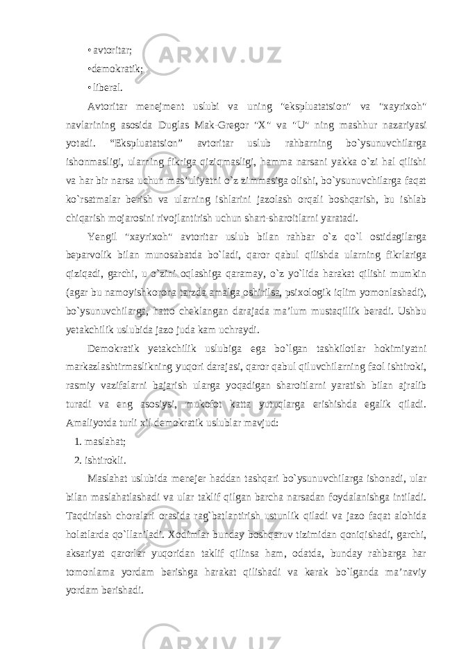 • avtoritar; •demokratik; • liberal. Avtoritar menejment uslubi va uning &#34;ekspluatatsion&#34; va &#34;xayrixoh&#34; navlarining asosida Duglas Mak-Gregor &#34;X&#34; va &#34;U&#34; ning mashhur nazariyasi yotadi. “Ekspluatatsion” avtoritar uslub rahbarning bo`ysunuvchilarga ishonmasligi, ularning fikriga qiziqmasligi, hamma narsani yakka o`zi hal qilishi va har bir narsa uchun mas’uliyatni o`z zimmasiga olishi, bo`ysunuvchilarga faqat ko`rsatmalar berish va ularning ishlarini jazolash orqali boshqarish, bu ishlab chiqarish mojarosini rivojlantirish uchun shart-sharoitlarni yaratadi. Yengil &#34;xayrixoh&#34; avtoritar uslub bilan rahbar o`z qo`l ostidagilarga beparvolik bilan munosabatda bo`ladi, qaror qabul qilishda ularning fikrlariga qiziqadi, garchi, u o`zini oqlashiga qaramay, o`z yo`lida harakat qilishi mumkin (agar bu namoyishkorona tarzda amalga oshirilsa, psixologik iqlim yomonlashadi), bo`ysunuvchilarga, hatto cheklangan darajada ma’lum mustaqillik beradi. Ushbu yetakchilik uslubida jazo juda kam uchraydi. Demokratik yetakchilik uslubiga ega bo`lgan tashkilotlar hokimiyatni markazlashtirmaslikning yuqori darajasi, qaror qabul qiluvchilarning faol ishtiroki, rasmiy vazifalarni bajarish ularga yoqadigan sharoitlarni yaratish bilan ajralib turadi va eng asosiysi, mukofot katta yutuqlarga erishishda egalik qiladi. Amaliyotda turli xil demokratik uslublar mavjud: 1. maslahat; 2. ishtirokli. Maslahat uslubida menejer haddan tashqari bo`ysunuvchilarga ishonadi, ular bilan maslahatlashadi va ular taklif qilgan barcha narsadan foydalanishga intiladi. Taqdirlash choralari orasida rag`batlantirish ustunlik qiladi va jazo faqat alohida holatlarda qo`llaniladi. Xodimlar bunday boshqaruv tizimidan qoniqishadi, garchi, aksariyat qarorlar yuqoridan taklif qilinsa ham, odatda, bunday rahbarga har tomonlama yordam berishga harakat qilishadi va kerak bo`lganda ma’naviy yordam berishadi. 