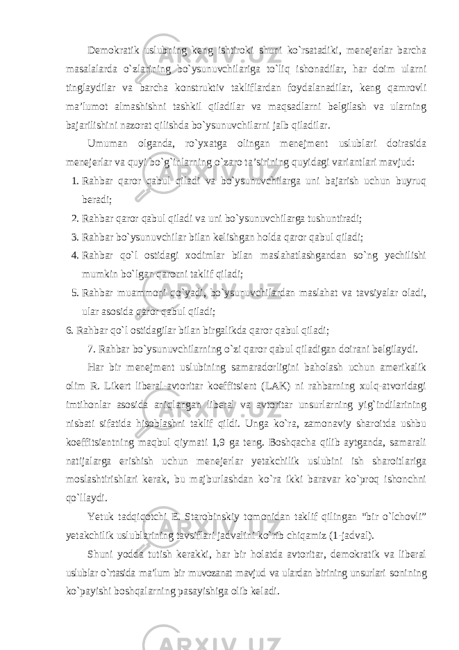 Demokratik uslubning keng ishtiroki shuni ko`rsatadiki, menejerlar barcha masalalarda o`zlarining bo`ysunuvchilariga to`liq ishonadilar, har doim ularni tinglaydilar va barcha konstruktiv takliflardan foydalanadilar, keng qamrovli ma’lumot almashishni tashkil qiladilar va maqsadlarni belgilash va ularning bajarilishini nazorat qilishda bo`ysunuvchilarni jalb qiladilar. Umuman olganda, ro`yxatga olingan menejment uslublari doirasida menejerlar va quyi bo`g`inlarning o`zaro ta’sirining quyidagi variantlari mavjud: 1. Rahbar qaror qabul qiladi va bo`ysunuvchilarga uni bajarish uchun buyruq beradi; 2. Rahbar qaror qabul qiladi va uni bo`ysunuvchilarga tushuntiradi; 3. Rahbar bo`ysunuvchilar bilan kelishgan holda qaror qabul qiladi; 4. Rahbar qo`l ostidagi xodimlar bilan maslahatlashgandan so`ng yechilishi mumkin bo`lgan qarorni taklif qiladi; 5. Rahbar muammoni qo`yadi, bo`ysunuvchilardan maslahat va tavsiyalar oladi, ular asosida qaror qabul qiladi; 6. Rahbar qo`l ostidagilar bilan birgalikda qaror qabul qiladi; 7. Rahbar bo`ysunuvchilarning o`zi qaror qabul qiladigan doirani belgilaydi. Har bir menejment uslubining samaradorligini baholash uchun amerikalik olim R. Likert liberal-avtoritar koeffitsient (LAK) ni rahbarning xulq-atvoridagi imtihonlar asosida aniqlangan liberal va avtoritar unsurlarning yig`indilarining nisbati sifatida hisoblashni taklif qildi. Unga ko`ra, zamonaviy sharoitda ushbu koeffitsientning maqbul qiymati 1,9 ga teng. Boshqacha qilib aytganda, samarali natijalarga erishish uchun menejerlar yetakchilik uslubini ish sharoitlariga moslashtirishlari kerak, bu majburlashdan ko`ra ikki baravar ko`proq ishonchni qo`llaydi. Yetuk tadqiqotchi E. Starobinskiy tomonidan taklif qilingan “bir o`lchovli” yetakchilik uslublarining tavsiflari jadvalini ko`rib chiqamiz (1-jadval). Shuni yodda tutish kerakki, har bir holatda avtoritar, demokratik va liberal uslublar o`rtasida ma’lum bir muvozanat mavjud va ulardan birining unsurlari sonining ko`payishi boshqalarning pasayishiga olib keladi. 