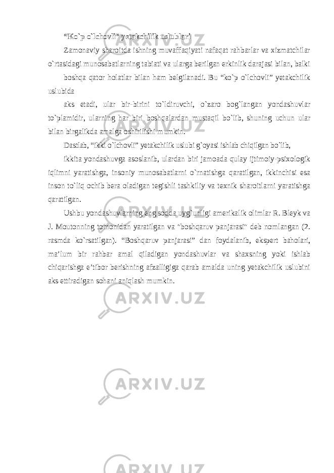 “Ko`p o`lchovli” yetakchilik uslublari Zamonaviy sharoitda ishning muvaffaqiyati nafaqat rahbarlar va xizmatchilar o`rtasidagi munosabatlarning tabiati va ularga berilgan erkinlik darajasi bilan, balki boshqa qator holatlar bilan ham belgilanadi. Bu “ko`p o`lchovli” yetakchilik uslubida aks etadi, ular bir-birini to`ldiruvchi, o`zaro bog`langan yondashuvlar to`plamidir, ularning har biri boshqalardan mustaqil bo`lib, shuning uchun ular bilan birgalikda amalga oshirilishi mumkin. Dastlab, “ikki o`lchovli” yetakchilik uslubi g`oyasi ishlab chiqilgan bo`lib, ikkita yondashuvga asoslanib, ulardan biri jamoada qulay ijtimoiy-psixologik iqlimni yaratishga, insoniy munosabatlarni o`rnatishga qaratilgan, ikkinchisi esa inson to`liq ochib bera oladigan tegishli tashkiliy va texnik sharoitlarni yaratishga qaratilgan. Ushbu yondashuvlarning eng sodda uyg`unligi amerikalik olimlar R. Bleyk va J. Moutonning tomonidan yaratilgan va &#34;boshqaruv panjarasi&#34; deb nomlangan (2. rasmda ko`rsatilgan). “Boshqaruv panjarasi” dan foydalanib, ekspert baholari, ma’lum bir rahbar amal qiladigan yondashuvlar va shaxsning yoki ishlab chiqarishga e’tibor berishning afzalligiga qarab amalda uning yetakchilik uslubini aks ettiradigan sohani aniqlash mumkin. 