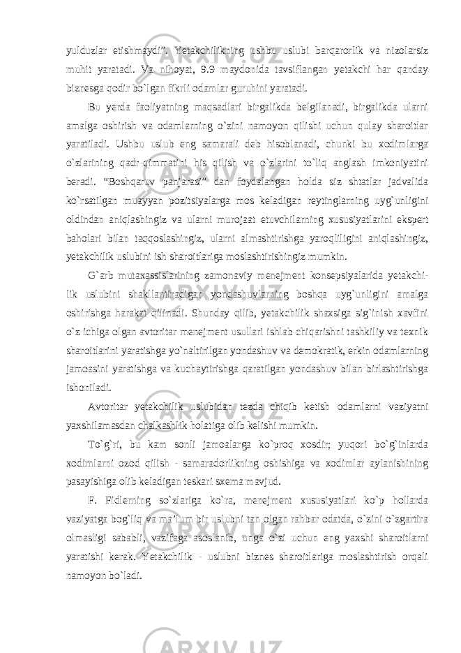 yulduzlar etishmaydi”. Yetakchilikning ushbu uslubi barqarorlik va nizolarsiz muhit yaratadi. Va nihoyat, 9.9 maydonida tavsiflangan yetakchi har qanday biznesga qodir bo`lgan fikrli odamlar guruhini yaratadi. Bu yerda faoliyatning maqsadlari birgalikda belgilanadi, birgalikda ularni amalga oshirish va odamlarning o`zini namoyon qilishi uchun qulay sharoitlar yaratiladi. Ushbu uslub eng samarali deb hisoblanadi, chunki bu xodimlarga o`zlarining qadr-qimmatini his qilish va o`zlarini to`liq anglash imkoniyatini beradi. “Boshqaruv panjarasi” dan foydalangan holda siz shtatlar jadvalida ko`rsatilgan muayyan pozitsiyalarga mos keladigan reytinglarning uyg`unligini oldindan aniqlashingiz va ularni murojaat etuvchilarning xususiyatlarini ekspert baholari bilan taqqoslashingiz, ularni almashtirishga yaroqliligini aniqlashingiz, yetakchilik uslubini ish sharoitlariga moslashtirishingiz mumkin. G`arb mutaxassislarining zamonaviy menejment konsepsiyalarida yetakchi- lik uslubini shakllantiradigan yondashuvlarning boshqa uyg`unligini amalga oshirishga harakat qilinadi. Shunday qilib, yetakchilik shaxsiga sig`inish xavfini o`z ichiga olgan avtoritar menejment usullari ishlab chiqarishni tashkiliy va texnik sharoitlarini yaratishga yo`naltirilgan yondashuv va demokratik, erkin odamlarning jamoasini yaratishga va kuchaytirishga qaratilgan yondashuv bilan birlashtirishga ishoniladi. Avtoritar yetakchilik uslubidan tezda chiqib ketish odamlarni vaziyatni yaxshilamasdan chalkashlik holatiga olib kelishi mumkin. To`g`ri, bu kam sonli jamoalarga ko`proq xosdir; yuqori bo`g`inlarda xodimlarni ozod qilish - samaradorlikning oshishiga va xodimlar aylanishining pasayishiga olib keladigan teskari sxema mavjud. F. Fidlerning so`zlariga ko`ra, menejment xususiyatlari ko`p hollarda vaziyatga bog`liq va ma’lum bir uslubni tan olgan rahbar odatda, o`zini o`zgartira olmasligi sababli, vazifaga asoslanib, unga o`zi uchun eng yaxshi sharoitlarni yaratishi kerak. Yetakchilik - uslubni biznes sharoitlariga moslashtirish orqali namoyon bo`ladi. 