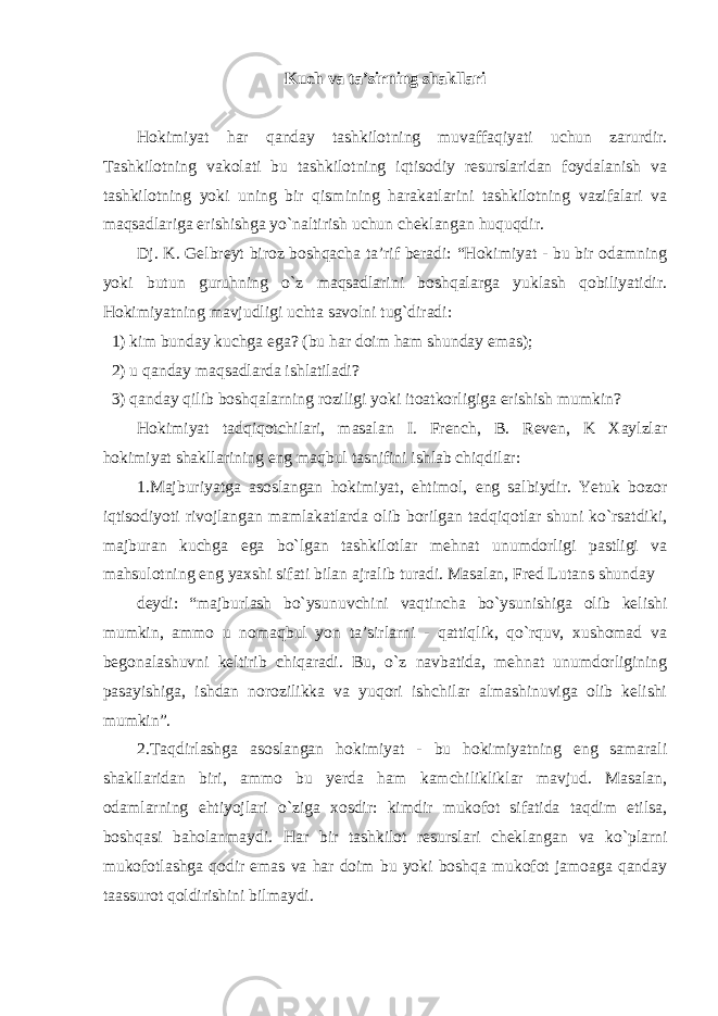 Kuch va ta’sirning shakllari Hokimiyat har qanday tashkilotning muvaffaqiyati uchun zarurdir. Tashkilotning vakolati bu tashkilotning iqtisodiy resurslaridan foydalanish va tashkilotning yoki uning bir qismining harakatlarini tashkilotning vazifalari va maqsadlariga erishishga yo`naltirish uchun cheklangan huquqdir. Dj. K. Gelbreyt biroz boshqacha ta’rif beradi: “Hokimiyat - bu bir odamning yoki butun guruhning o`z maqsadlarini boshqalarga yuklash qobiliyatidir. Hokimiyatning mavjudligi uchta savolni tug`diradi: 1) kim bunday kuchga ega? (bu har doim ham shunday emas); 2) u qanday maqsadlarda ishlatiladi? 3) qanday qilib boshqalarning roziligi yoki itoatkorligiga erishish mumkin? Hokimiyat tadqiqotchilari, masalan I. French, B. Reven, K Xaylzlar hokimiyat shakllarining eng maqbul tasnifini ishlab chiqdilar: 1.Majburiyatga asoslangan hokimiyat, ehtimol, eng salbiydir. Yetuk bozor iqtisodiyoti rivojlangan mamlakatlarda olib borilgan tadqiqotlar shuni ko`rsatdiki, majburan kuchga ega bo`lgan tashkilotlar mehnat unumdorligi pastligi va mahsulotning eng yaxshi sifati bilan ajralib turadi. Masalan, Fred Lutans shunday deydi: “ majburlash bo`ysunuvchini vaqtincha bo`ysunishiga olib kelishi mumkin, ammo u nomaqbul yon ta’sirlarni - qattiqlik, qo`rquv, xushomad va begonalashuvni keltirib chiqaradi. Bu, o`z navbatida, mehnat unumdorligining pasayishiga, ishdan norozilikka va yuqori ishchilar almashinuviga olib kelishi mumkin”. 2.Taqdirlashga asoslangan hokimiyat - bu hokimiyatning eng samarali shakllaridan biri, ammo bu yerda ham kamchilikliklar mavjud. Masalan, odamlarning ehtiyojlari o`ziga xosdir: kimdir mukofot sifatida taqdim etilsa, boshqasi baholanmaydi. Har bir tashkilot resurslari cheklangan va ko`plarni mukofotlashga qodir emas va har doim bu yoki boshqa mukofot jamoaga qanday taassurot qoldirishini bilmaydi. 