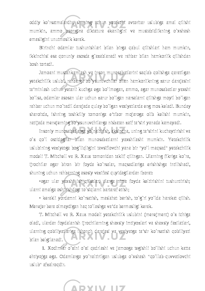 oddiy ko ` rsatmalardir , shuning uchun yetakchi avtoritar uslubiga amal qilishi mumkin , ammo osongina diktatura ekanligini va mustabidlikning o ` xshash emasligini unutmaslik kerak . Birinchi odamlar tushunishlari bilan birga qabul qilishlari ham mumkin , ikkinchisi esa qonuniy asosda g ` azablanadi va rahbar bilan hamkorlik qilishdan bosh tortadi . Jamoani mustahkamlash va inson munosabatlarini saqlab qolishga qaratilgan yetakchilik uslubi , rahbarga bo ` ysunuvchilar bilan hamkorlikning zarur darajasini ta ’ minlash uchun yetarli kuchga ega bo ` lmagan , ammo , agar munosabatlar yaxshi bo ` lsa , odamlar asosan ular uchun zarur bo ` lgan narsalarni qilishga moyil bo ` lgan rahbar uchun mo ` tadil darajada qulay bo ` lgan vaziyatlarda eng mos keladi . Bunday sharoitda , ishning tashkiliy tomoniga e ’ tibor mojaroga olib kelishi mumkin , natijada menejerning bo ` ysunuvchilarga nisbatan zaif ta ’ siri yanada kamayadi . Insoniy munosabatlarga yo ` naltirish , aksincha , uning ta ’ sirini kuchaytirishi va o ` z qo ` l ostidagilar bilan munosabatlarni yaxshilashi mumkin . Yetakchilik uslubining vaziyatga bog ` liqligini tavsiflovchi yana bir &#34; yo ` l - maqsad &#34; yetakchilik modeli T . Mitchell va R . Xauz tomonidan taklif qilingan . Ularning fikriga ko`ra, ijrochilar agar biron bir foyda ko`rsalar, maqsadlariga erishishga intilishadi, shuning uchun rahbarning asosiy vazifasi quyidagilardan iborat: •agar ular yaxshi ish qilsalar, ularga nima foyda keltirishini tushuntirish; ularni amalga oshirishdagi to`siqlarni bartaraf etish; • kerakli yordamni ko`rsatish, maslahat berish, to`g`ri yo`lda harakat qilish. Menejer bera olmaydigan haq to`lashga va’da bermasligi kerak. T. Mitchell va R. Xauz modeli yetakchilik uslubini (menejment) o`z ichiga oladi, ulardan foydalanish ijrochilarning shaxsiy imtiyozlari va shaxsiy fazilatlari, ularning qobiliyatlariga ishonch darajasi va vaziyatga ta’sir ko`rsatish qobiliyati bilan belgilanadi. 1. Xodimlar o`zini o`zi qadrlashi va jamoaga tegishli bo`lishi uchun katta ehtiyojga ega. Odamlarga yo`naltirilgan uslubga o`xshash &#34;qo`llab-quvvatlovchi uslub&#34; afzalroqdir. 