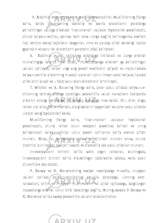 2. Xodimlar avtonomiya va mustaqillikka sodiqdirlar. Mualliflarning fikriga ko`ra, ishlab chiqarishning tashkiliy va texnik sharoitlarini yaratishga yo`naltirilgan uslubga o`xshash &#34;instrumental&#34; uslubdan foydalanish yaxshiroqdir, chunki bo`ysunuvchilar, ayniqsa hech narsa ularga bog`liq bo`lmaganda, vazifani iloji boricha tezroq bajarishni istaganlar, nima va qanday qilish kerakligi haqida gapirishni va zarur ish sharoitlarini yaratishni afzal ko`rishadi. 3. Xodimlar yuqori natijalarga erishishga intilishadi va ularga erishish mumkinligiga ishonch hosil qiladi, &#34;muvaffaqiyatga erishish&#34; ga yo`naltirilgan uslubni qo`llaydi, rahbar unga eng yaxshi vazifalarni qo`yadi va majburlashsiz bo`ysunuvchilar o`zlarining mustaqil qarorlari uchun imkon qadar ko`proq harakat qilishlarini kutadi va u faqat zarur shart-sharoitlarni ta’minlaydi. T. Mitchell va R. Xauzning fikriga ko`ra, qaror qabul qilishda bo`ysunuv- chilarning ishtirok etishiga qaratilgan yetakchilik uslubi menejment faoliyatida o`zlarini amalga oshirishga intilayotgan vaziyatga mos keladi. Shu bilan birga, rahbar ular bilan fikr almashishi, o`z g`oyalarini tayyorlashi va qaror qabul qilishda ulardan keng foydalanishi kerak. Mualliflarning fikriga ko`ra, &#34;instrumental&#34; uslubdan foydalanish yaxshiroqdir, chunki rahbar butun vaziyatni yaxshiroq ko`radi va uning ko`rsatmalari bo`ysunuvchilar uchun yaxshi qo`llanma bo`lib xizmat qilishi mumkin. Biroq, bu ko`rsatmalar suiste’mol qilinishi mumkin emas, chunki ijrochilar buni haddan tashqari nazorat va diktatorlik deb qabul qilishlari mumkin. Innovatsiyalarni birinchi bo`lib sotib olgan rahbarlar, shuningdek, innovatsiyalarni birinchi bo`lib o`zlashtirgan tadbirkorlar odatda, «erta qabul qiluvchilar» deb ataladi. P. Xersey va K. Blanshardning vaziyat nazariyasiga muvofiq, muayyan uslubni qo`llash bo`ysunuvchilarning yetuklik darajasiga, ularning xatti- harakatlari, ta’lim va muayyan muammolarni hal qilish tajribasiga, belgilangan maqsadlarga erishish uchun ichki istaklariga bog`liq. Buning asosida P. Xersey va K. Blanshard to`rtta asosiy yetakchilik uslubini shakllantirdilar: 