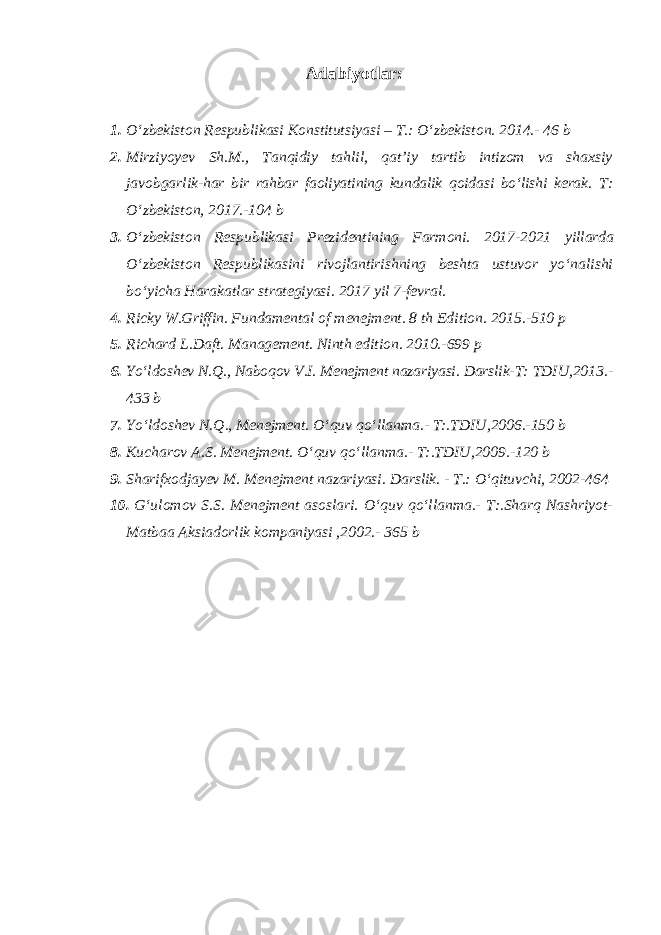 Adabiyotlar: 1. O‘zbekiston Respublikasi Konstitutsiyasi – T.: O‘zbekiston. 2014.- 46 b 2. Mirziyoyev Sh.M., Tanqidiy tahlil, qat’iy tartib intizom va shaxsiy javobgarlik- har bir rahbar faoliyatining kundalik qoidasi bo‘lishi kerak. T: O‘zbekiston, 2017.-104 b 3. O‘zbekiston Respublikasi Prezidentining Farmoni. 2017-2021 yillarda O‘zbekiston Respublikasini rivojlantirishning beshta ustuvor yo‘nalishi bo‘yicha Harakatlar strategiyasi. 2017 yil 7-fevral. 4. Ricky W.Griffin. Fundamental of menejment. 8 th Edition. 2015.-510 p 5. Richard L.Daft. Management. Ninth edition. 2010.-699 p 6. Yo‘ldoshev N.Q., Naboqov V.I. Menejment nazariyasi. Darslik- T: TDIU,2013.- 433 b 7. Yo‘ldoshev N.Q., Menejment. O‘quv qo‘llanma.- T:.TDIU,2006.-150 b 8. Kucharov A.S. Menejment. O‘quv qo‘llanma.- T:.TDIU,2009.-120 b 9. Sharifxodjayev M. Menejment nazariyasi. Darslik. - T.: O‘qituvchi, 2002-464 10. G‘ulomov S.S. Menejment asoslari. O‘quv qo‘llanma.- T:.Sharq Nashriyot- Matbaa Aksiadorlik kompaniyasi ,2002.- 365 b 