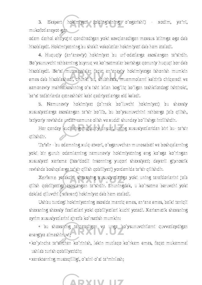 3. Ekspert hokimiyati (oldingisining o`zgarishi) - xodim, ya’ni, mukofotlanayot-gan odam darhol ehtiyojni qondiradigan yoki zavqlanadigan maxsus bilimga ega deb hisoblaydi. Hokimiyatning bu shakli vakolatlar hokimiyati deb ham ataladi. 4. Huquqiy (an’anaviy) hokimiyat bu urf-odatlarga asoslangan ta’sirdir. Bo`ysunuvchi rahbarning buyruq va ko`rsatmalar berishga qonuniy huquqi bor deb hisoblaydi. Ba’zi mutaxassislar faqat an’anaviy hokimiyatga ishonish mumkin emas deb hisoblashadi, chunki bu, shubhasiz, muammolarni keltirib chiqaradi va zamonaviy mehnatkashning o`z ishi bilan bog`liq bo`lgan tashkilotdagi ishtiroki, ba’zi tadbirlarda qatnashishi kabi qadriyatlariga zid keladi. 5. Namunaviy hokimiyat (o`rnak bo`luvchi hokimiyat) bu shaxsiy xususiyatlarga asoslangan ta’sir bo`lib, bu bo`ysunuvchini rahbarga jalb qilish, ixtiyoriy ravishda undan namuna olish va xuddi shunday bo`lishga intilishdir. Har qanday kuchning majburiy unsuri, uning xususiyatlaridan biri bu- ta’sir qilishdir. Ta’sir - bu odamning xulq-atvori, o`zgaruvchan munosabati va boshqalarning yoki bir guruh odamlarning namunaviy hokimiyatning eng ko`zga ko`ringan xususiyati xarizma (iste’dodli insonning yuqori shaxsiyati; deyarli gipnostik ravishda boshqalarga ta’sir qilish qobiliyati) yordamida ta’sir qilishdir. Xarizma yetakchi shaxsning xususiyatlariga yoki uning tarafdorlarini jalb qilish qobiliyatiga asoslangan ta’sirdir. Shuningdek, u ko`rsatma beruvchi yoki doklad qiluvchi (referent) hokimiyat deb ham ataladi. Ushbu turdagi hokimiyatning asosida mantiq emas, an’ana emas, balki taniqli shaxsning shaxsiy fazilatlari yoki qobiliyatlari kuchi yotadi. Xarizmatik shaxsning ayrim xususiyatlarini ajratib ko`rsatish mumkin: • bu shaxsning tarqatadigan va unga bo`ysunuvchilarni quvvatlaydigan energiya almashinuvi; • ko`pincha ta’sirchan ko`rinish, lekin mutlaqo ko`rkam emas, faqat mukammal ushlab turish qobiliyatidir; • xarakterning mustaqilligi, o`zini-o`zi ta’minlash; 