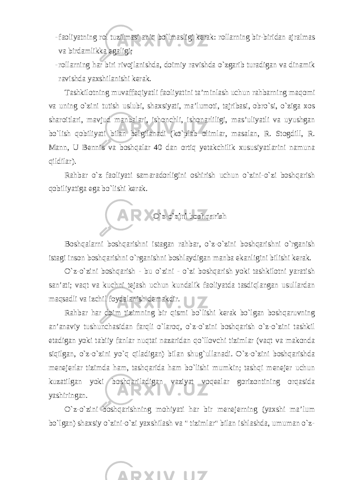 - faoliyatning rol tuzilmasi aniq bo`lmasligi kerak: rollarning bir-biridan ajralmas va birdamlikka egaligi; - rollarning har biri rivojlanishda, doimiy ravishda o`zgarib turadigan va dinamik ravishda yaxshilanishi kerak. Tashkilotning muvaffaqiyatli faoliyatini ta’minlash uchun rahbarning maqomi va uning o`zini tutish uslubi, shaxsiyati, ma’lumoti, tajribasi, obro`si, o`ziga xos sharoitlari, mavjud manbalari, ishonchli, ishonarliligi, mas’uliyatli va uyushgan bo`lish qobiliyati bilan belgilanadi (ko`plab olimlar, masalan, R. Stogdill, R. Mann, U Bennis va boshqalar 40 dan ortiq yetakchilik xususiyatlarini namuna qildilar). Rahbar o`z faoliyati samaradorligini oshirish uchun o`zini-o`zi boshqarish qobiliyatiga ega bo`lishi kerak. O`z-o`zini boshqarish Boshqalarni boshqarishni istagan rahbar, o`z-o`zini boshqarishni o`rganish istagi inson boshqarishni o`rganishni boshlaydigan manba ekanligini bilishi kerak. O`z-o`zini boshqarish - bu o`zini - o`zi boshqarish yoki tashkilotni yaratish san’ati; vaqt va kuchni tejash uchun kundalik faoliyatda tasdiqlangan usullardan maqsadli va izchil foydalanish demakdir. Rahbar har doim tizimning bir qismi bo`lishi kerak bo`lgan boshqaruvning an’anaviy tushunchasidan farqli o`laroq, o`z-o`zini boshqarish o`z-o`zini tashkil etadigan yoki tabiiy fanlar nuqtai nazaridan qo`llovchi tizimlar (vaqt va makonda siqilgan, o`z-o`zini yo`q qiladigan) bilan shug`ullanadi. O`z-o`zini boshqarishda menejerlar tizimda ham, tashqarida ham bo`lishi mumkin; tashqi menejer uchun kuzatilgan yoki boshqariladigan vaziyat voqealar gorizontining orqasida yashiringan. O`z-o`zini boshqarishning mohiyati har bir menejerning (yaxshi ma’lum bo`lgan) shaxsiy o`zini-o`zi yaxshilash va &#34; tizimlar&#34; bilan ishlashda, umuman o`z- 