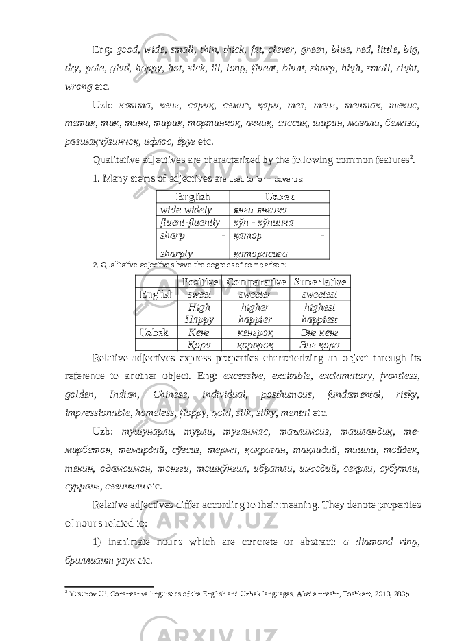 Eng: good, wide, small, thin, thick, fat, clever, green, blue, red, lit tle, big, dry, pale, glad, happy, hot, sick, ill, long, fluent, blunt, sharp, high, small, right, wrong etc. Uzb: катта, кенг, сариқ, семиз, қари, тез, тенг, тентак, текис, тетик, тик, тинч, тирик, тортинчоқ, аччиқ, сассиқ, ширин, мазали, бемаза, равшақчўзинчоқ, ифлос, ёруғ etc. Qualitative adjectives are characterized by the following common features 2 . 1. Many stems of adjectives ar e used to form adverbs: English Uzbek wide-widely янги-янгича fluent-fluently кўп - кўпинча sharp - sharply қатор - қаторасига 2. Qualitative adjectives have the degrees of comparison: Positive Comparative Superlative English sweet sweeter sweetest High higher highest Happy happier happiest Uzbek Кенг кенгроқ Энг кенг Қора қорароқ Энг қора Relative adjectives express properties characterizing an object through its reference to another object. Eng: excessive, excitable, exclamatory, frontless, golden, Indian, Chinese, individual, posthumous, fundamental, risky, impressionable, homeless, floppy, gold, silk, silky, mental etc. Uzb: тушунарли, турли, туганмас, таълимсиз, ташландиқ, те- мирбетон, темирдай, сўзсиз, терма, қақраган, тақлидий, тишли, тойдек, текин, одамсимон, тонгги, тошкўнгил, ибратли, ижодий, сеҳрли, субутли, сурранг, севинчли etc. Relative adjectives differ according to their meaning. They denote properties of nouns related to: 1) inanimate nouns which are concrete or abstract: a diamond ring, бриллиант узук etc. 2 Yusupov U’. Constrastive linguistics of the English and Uzbek languages. Akademnashr, Toshkent, 2013, 280p 